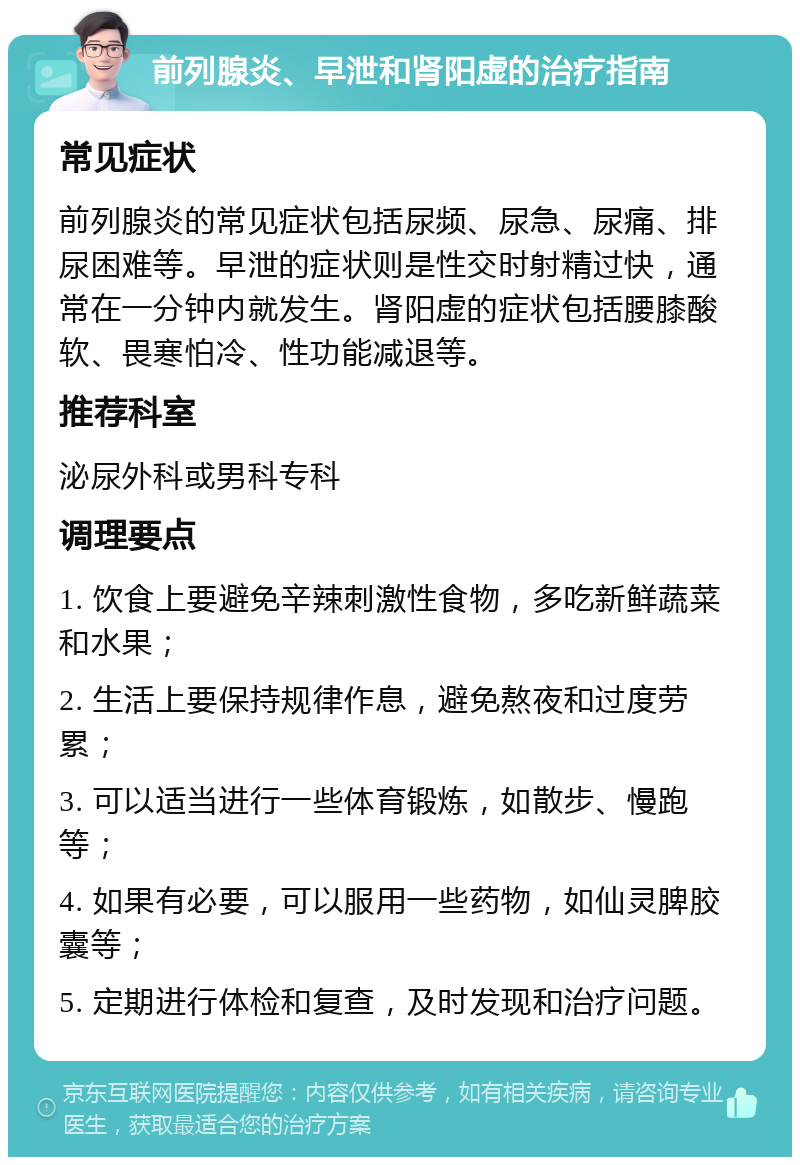 前列腺炎、早泄和肾阳虚的治疗指南 常见症状 前列腺炎的常见症状包括尿频、尿急、尿痛、排尿困难等。早泄的症状则是性交时射精过快，通常在一分钟内就发生。肾阳虚的症状包括腰膝酸软、畏寒怕冷、性功能减退等。 推荐科室 泌尿外科或男科专科 调理要点 1. 饮食上要避免辛辣刺激性食物，多吃新鲜蔬菜和水果； 2. 生活上要保持规律作息，避免熬夜和过度劳累； 3. 可以适当进行一些体育锻炼，如散步、慢跑等； 4. 如果有必要，可以服用一些药物，如仙灵脾胶囊等； 5. 定期进行体检和复查，及时发现和治疗问题。