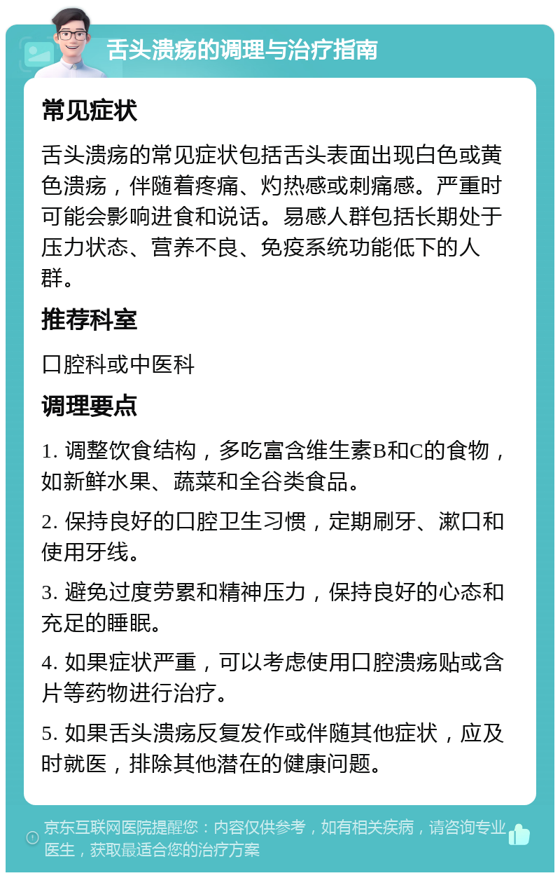 舌头溃疡的调理与治疗指南 常见症状 舌头溃疡的常见症状包括舌头表面出现白色或黄色溃疡，伴随着疼痛、灼热感或刺痛感。严重时可能会影响进食和说话。易感人群包括长期处于压力状态、营养不良、免疫系统功能低下的人群。 推荐科室 口腔科或中医科 调理要点 1. 调整饮食结构，多吃富含维生素B和C的食物，如新鲜水果、蔬菜和全谷类食品。 2. 保持良好的口腔卫生习惯，定期刷牙、漱口和使用牙线。 3. 避免过度劳累和精神压力，保持良好的心态和充足的睡眠。 4. 如果症状严重，可以考虑使用口腔溃疡贴或含片等药物进行治疗。 5. 如果舌头溃疡反复发作或伴随其他症状，应及时就医，排除其他潜在的健康问题。