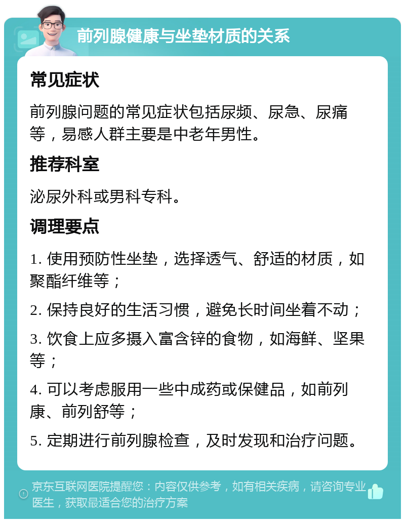 前列腺健康与坐垫材质的关系 常见症状 前列腺问题的常见症状包括尿频、尿急、尿痛等，易感人群主要是中老年男性。 推荐科室 泌尿外科或男科专科。 调理要点 1. 使用预防性坐垫，选择透气、舒适的材质，如聚酯纤维等； 2. 保持良好的生活习惯，避免长时间坐着不动； 3. 饮食上应多摄入富含锌的食物，如海鲜、坚果等； 4. 可以考虑服用一些中成药或保健品，如前列康、前列舒等； 5. 定期进行前列腺检查，及时发现和治疗问题。