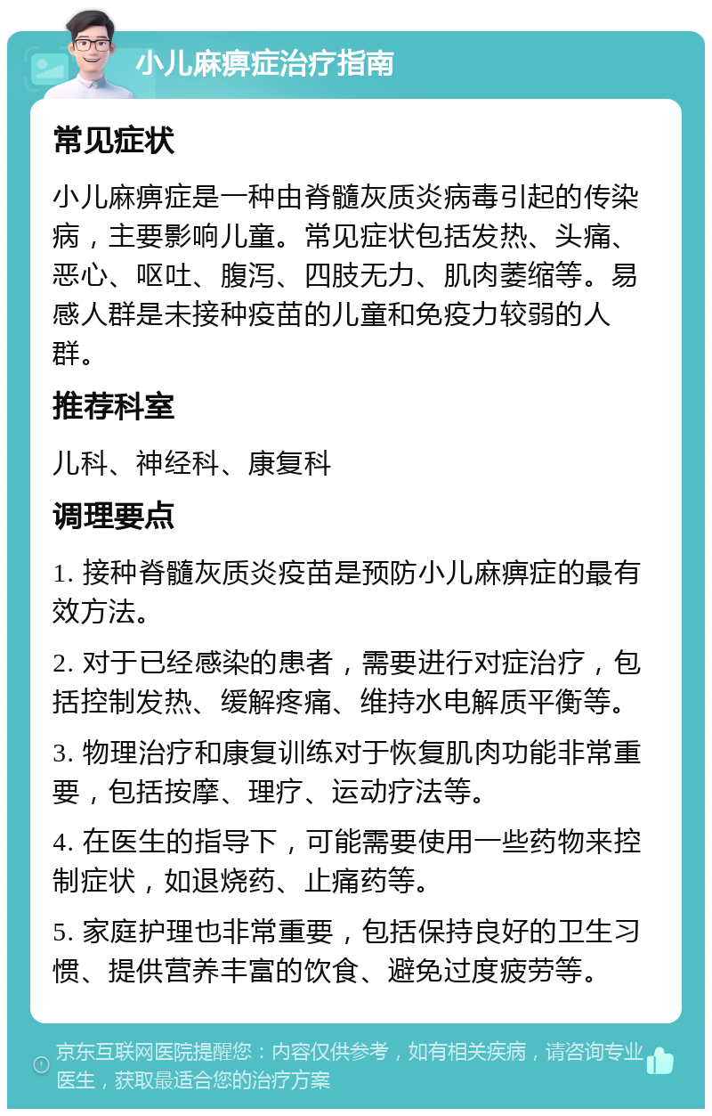 小儿麻痹症治疗指南 常见症状 小儿麻痹症是一种由脊髓灰质炎病毒引起的传染病，主要影响儿童。常见症状包括发热、头痛、恶心、呕吐、腹泻、四肢无力、肌肉萎缩等。易感人群是未接种疫苗的儿童和免疫力较弱的人群。 推荐科室 儿科、神经科、康复科 调理要点 1. 接种脊髓灰质炎疫苗是预防小儿麻痹症的最有效方法。 2. 对于已经感染的患者，需要进行对症治疗，包括控制发热、缓解疼痛、维持水电解质平衡等。 3. 物理治疗和康复训练对于恢复肌肉功能非常重要，包括按摩、理疗、运动疗法等。 4. 在医生的指导下，可能需要使用一些药物来控制症状，如退烧药、止痛药等。 5. 家庭护理也非常重要，包括保持良好的卫生习惯、提供营养丰富的饮食、避免过度疲劳等。