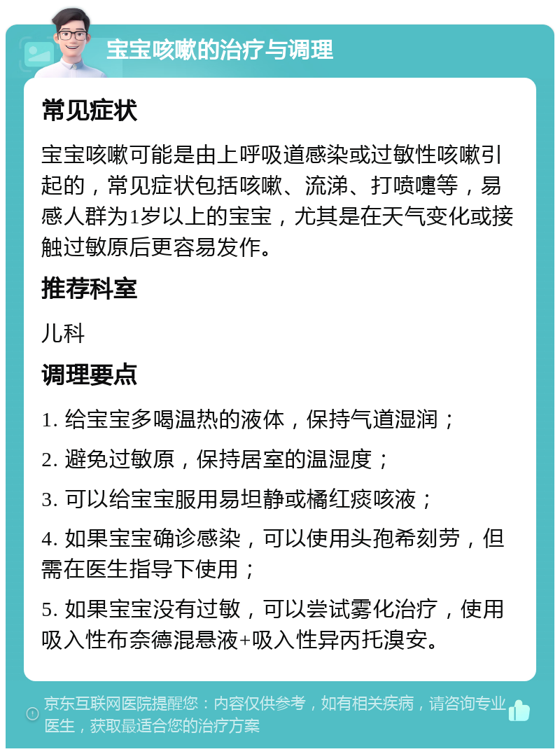 宝宝咳嗽的治疗与调理 常见症状 宝宝咳嗽可能是由上呼吸道感染或过敏性咳嗽引起的，常见症状包括咳嗽、流涕、打喷嚏等，易感人群为1岁以上的宝宝，尤其是在天气变化或接触过敏原后更容易发作。 推荐科室 儿科 调理要点 1. 给宝宝多喝温热的液体，保持气道湿润； 2. 避免过敏原，保持居室的温湿度； 3. 可以给宝宝服用易坦静或橘红痰咳液； 4. 如果宝宝确诊感染，可以使用头孢希刻劳，但需在医生指导下使用； 5. 如果宝宝没有过敏，可以尝试雾化治疗，使用吸入性布奈德混悬液+吸入性异丙托溴安。