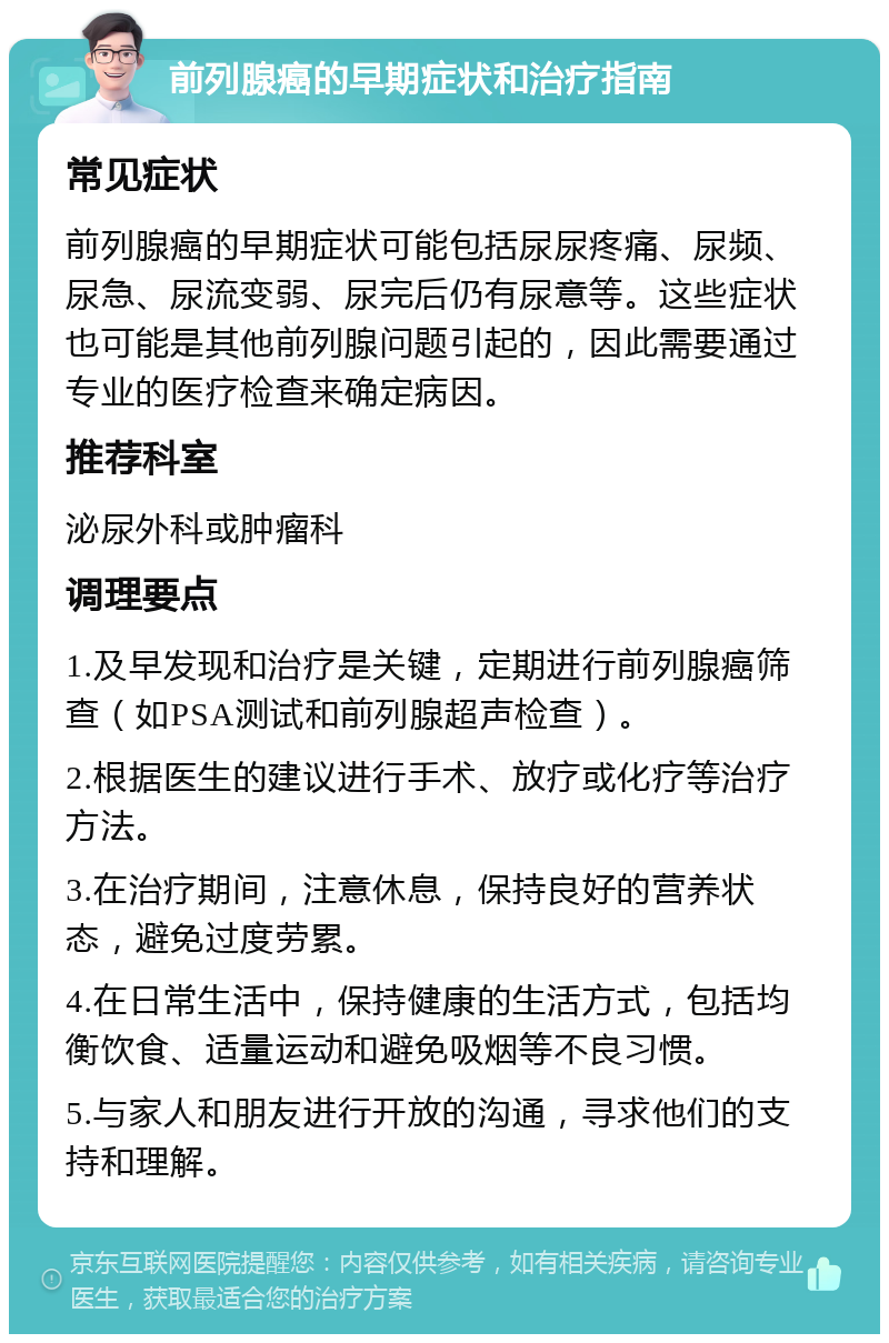 前列腺癌的早期症状和治疗指南 常见症状 前列腺癌的早期症状可能包括尿尿疼痛、尿频、尿急、尿流变弱、尿完后仍有尿意等。这些症状也可能是其他前列腺问题引起的，因此需要通过专业的医疗检查来确定病因。 推荐科室 泌尿外科或肿瘤科 调理要点 1.及早发现和治疗是关键，定期进行前列腺癌筛查（如PSA测试和前列腺超声检查）。 2.根据医生的建议进行手术、放疗或化疗等治疗方法。 3.在治疗期间，注意休息，保持良好的营养状态，避免过度劳累。 4.在日常生活中，保持健康的生活方式，包括均衡饮食、适量运动和避免吸烟等不良习惯。 5.与家人和朋友进行开放的沟通，寻求他们的支持和理解。