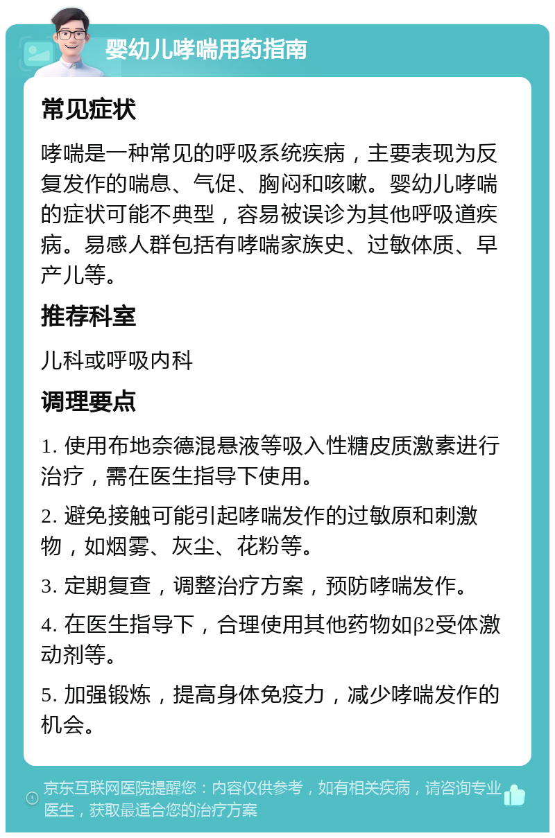 婴幼儿哮喘用药指南 常见症状 哮喘是一种常见的呼吸系统疾病，主要表现为反复发作的喘息、气促、胸闷和咳嗽。婴幼儿哮喘的症状可能不典型，容易被误诊为其他呼吸道疾病。易感人群包括有哮喘家族史、过敏体质、早产儿等。 推荐科室 儿科或呼吸内科 调理要点 1. 使用布地奈德混悬液等吸入性糖皮质激素进行治疗，需在医生指导下使用。 2. 避免接触可能引起哮喘发作的过敏原和刺激物，如烟雾、灰尘、花粉等。 3. 定期复查，调整治疗方案，预防哮喘发作。 4. 在医生指导下，合理使用其他药物如β2受体激动剂等。 5. 加强锻炼，提高身体免疫力，减少哮喘发作的机会。