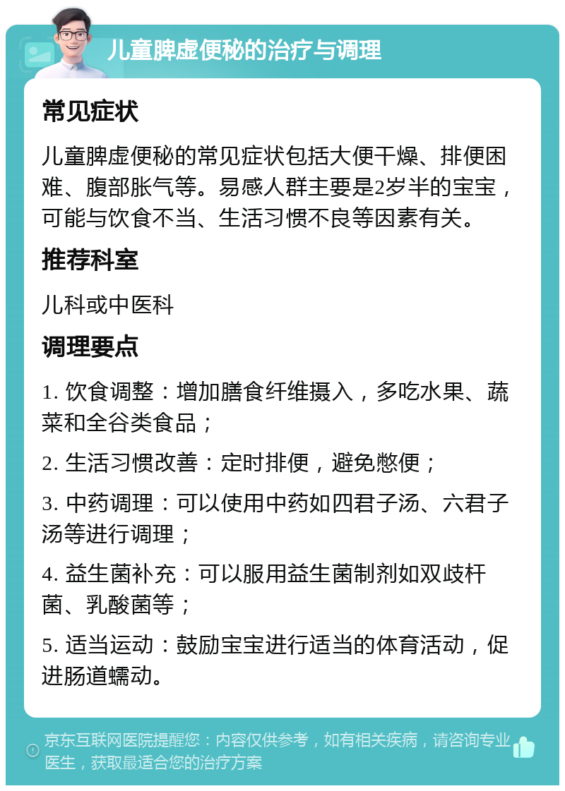 儿童脾虚便秘的治疗与调理 常见症状 儿童脾虚便秘的常见症状包括大便干燥、排便困难、腹部胀气等。易感人群主要是2岁半的宝宝，可能与饮食不当、生活习惯不良等因素有关。 推荐科室 儿科或中医科 调理要点 1. 饮食调整：增加膳食纤维摄入，多吃水果、蔬菜和全谷类食品； 2. 生活习惯改善：定时排便，避免憋便； 3. 中药调理：可以使用中药如四君子汤、六君子汤等进行调理； 4. 益生菌补充：可以服用益生菌制剂如双歧杆菌、乳酸菌等； 5. 适当运动：鼓励宝宝进行适当的体育活动，促进肠道蠕动。