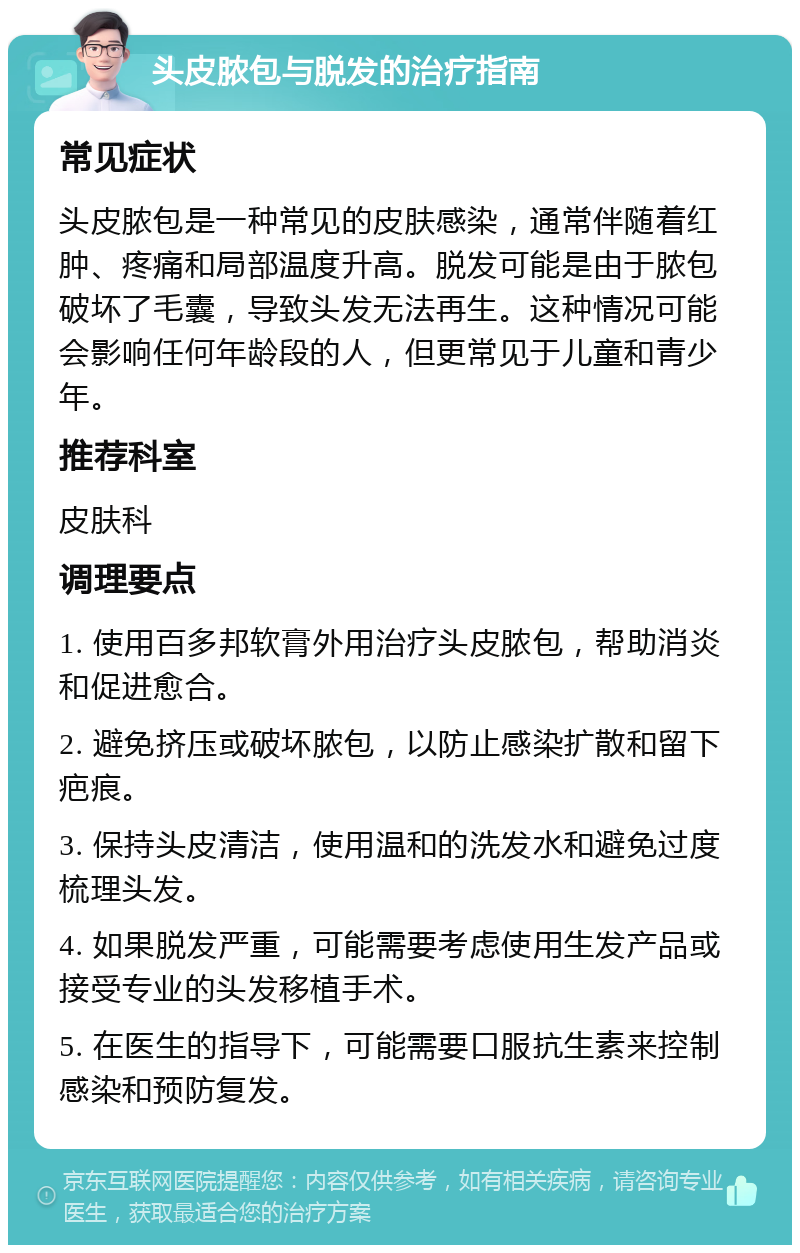 头皮脓包与脱发的治疗指南 常见症状 头皮脓包是一种常见的皮肤感染，通常伴随着红肿、疼痛和局部温度升高。脱发可能是由于脓包破坏了毛囊，导致头发无法再生。这种情况可能会影响任何年龄段的人，但更常见于儿童和青少年。 推荐科室 皮肤科 调理要点 1. 使用百多邦软膏外用治疗头皮脓包，帮助消炎和促进愈合。 2. 避免挤压或破坏脓包，以防止感染扩散和留下疤痕。 3. 保持头皮清洁，使用温和的洗发水和避免过度梳理头发。 4. 如果脱发严重，可能需要考虑使用生发产品或接受专业的头发移植手术。 5. 在医生的指导下，可能需要口服抗生素来控制感染和预防复发。