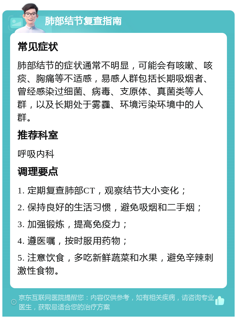 肺部结节复查指南 常见症状 肺部结节的症状通常不明显，可能会有咳嗽、咳痰、胸痛等不适感，易感人群包括长期吸烟者、曾经感染过细菌、病毒、支原体、真菌类等人群，以及长期处于雾霾、环境污染环境中的人群。 推荐科室 呼吸内科 调理要点 1. 定期复查肺部CT，观察结节大小变化； 2. 保持良好的生活习惯，避免吸烟和二手烟； 3. 加强锻炼，提高免疫力； 4. 遵医嘱，按时服用药物； 5. 注意饮食，多吃新鲜蔬菜和水果，避免辛辣刺激性食物。