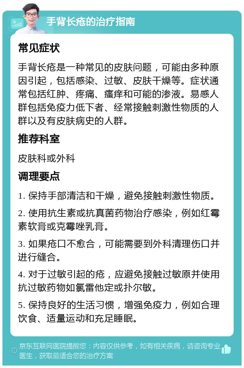 手背长疮的治疗指南 常见症状 手背长疮是一种常见的皮肤问题，可能由多种原因引起，包括感染、过敏、皮肤干燥等。症状通常包括红肿、疼痛、瘙痒和可能的渗液。易感人群包括免疫力低下者、经常接触刺激性物质的人群以及有皮肤病史的人群。 推荐科室 皮肤科或外科 调理要点 1. 保持手部清洁和干燥，避免接触刺激性物质。 2. 使用抗生素或抗真菌药物治疗感染，例如红霉素软膏或克霉唑乳膏。 3. 如果疮口不愈合，可能需要到外科清理伤口并进行缝合。 4. 对于过敏引起的疮，应避免接触过敏原并使用抗过敏药物如氯雷他定或扑尔敏。 5. 保持良好的生活习惯，增强免疫力，例如合理饮食、适量运动和充足睡眠。