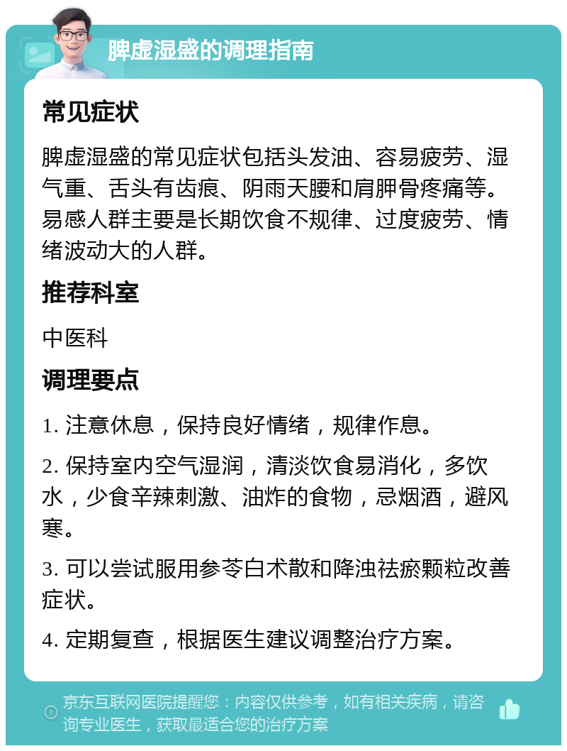 脾虚湿盛的调理指南 常见症状 脾虚湿盛的常见症状包括头发油、容易疲劳、湿气重、舌头有齿痕、阴雨天腰和肩胛骨疼痛等。易感人群主要是长期饮食不规律、过度疲劳、情绪波动大的人群。 推荐科室 中医科 调理要点 1. 注意休息，保持良好情绪，规律作息。 2. 保持室内空气湿润，清淡饮食易消化，多饮水，少食辛辣刺激、油炸的食物，忌烟酒，避风寒。 3. 可以尝试服用参苓白术散和降浊祛瘀颗粒改善症状。 4. 定期复查，根据医生建议调整治疗方案。