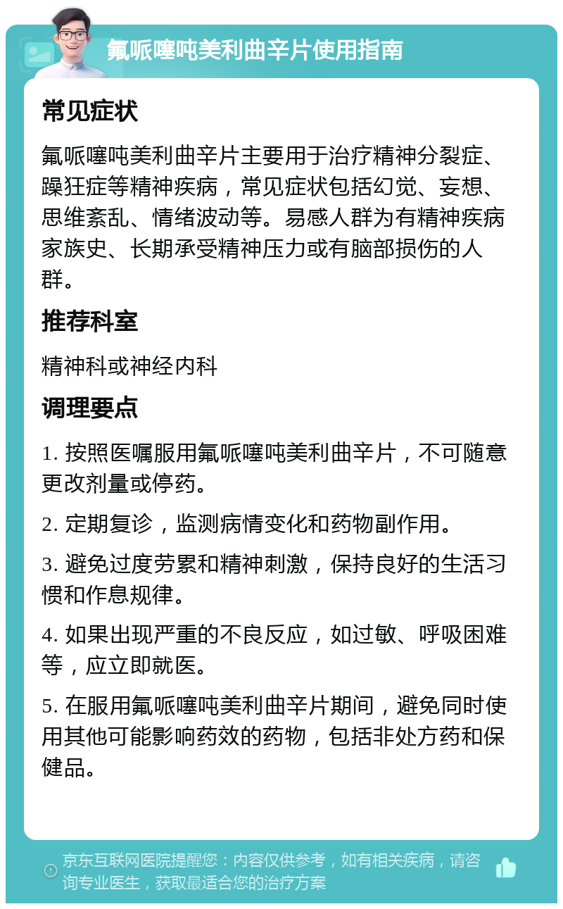 氟哌噻吨美利曲辛片使用指南 常见症状 氟哌噻吨美利曲辛片主要用于治疗精神分裂症、躁狂症等精神疾病，常见症状包括幻觉、妄想、思维紊乱、情绪波动等。易感人群为有精神疾病家族史、长期承受精神压力或有脑部损伤的人群。 推荐科室 精神科或神经内科 调理要点 1. 按照医嘱服用氟哌噻吨美利曲辛片，不可随意更改剂量或停药。 2. 定期复诊，监测病情变化和药物副作用。 3. 避免过度劳累和精神刺激，保持良好的生活习惯和作息规律。 4. 如果出现严重的不良反应，如过敏、呼吸困难等，应立即就医。 5. 在服用氟哌噻吨美利曲辛片期间，避免同时使用其他可能影响药效的药物，包括非处方药和保健品。