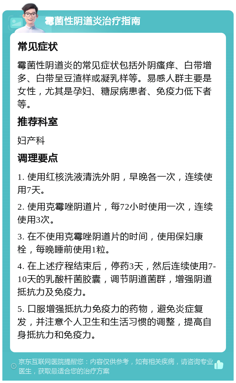 霉菌性阴道炎治疗指南 常见症状 霉菌性阴道炎的常见症状包括外阴瘙痒、白带增多、白带呈豆渣样或凝乳样等。易感人群主要是女性，尤其是孕妇、糖尿病患者、免疫力低下者等。 推荐科室 妇产科 调理要点 1. 使用红核洗液清洗外阴，早晚各一次，连续使用7天。 2. 使用克霉唑阴道片，每72小时使用一次，连续使用3次。 3. 在不使用克霉唑阴道片的时间，使用保妇康栓，每晚睡前使用1粒。 4. 在上述疗程结束后，停药3天，然后连续使用7-10天的乳酸杆菌胶囊，调节阴道菌群，增强阴道抵抗力及免疫力。 5. 口服增强抵抗力免疫力的药物，避免炎症复发，并注意个人卫生和生活习惯的调整，提高自身抵抗力和免疫力。