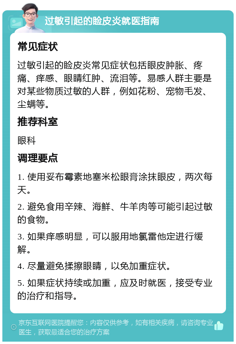 过敏引起的睑皮炎就医指南 常见症状 过敏引起的睑皮炎常见症状包括眼皮肿胀、疼痛、痒感、眼睛红肿、流泪等。易感人群主要是对某些物质过敏的人群，例如花粉、宠物毛发、尘螨等。 推荐科室 眼科 调理要点 1. 使用妥布霉素地塞米松眼膏涂抹眼皮，两次每天。 2. 避免食用辛辣、海鲜、牛羊肉等可能引起过敏的食物。 3. 如果痒感明显，可以服用地氯雷他定进行缓解。 4. 尽量避免揉擦眼睛，以免加重症状。 5. 如果症状持续或加重，应及时就医，接受专业的治疗和指导。