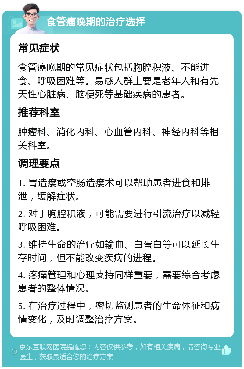 食管癌晚期的治疗选择 常见症状 食管癌晚期的常见症状包括胸腔积液、不能进食、呼吸困难等。易感人群主要是老年人和有先天性心脏病、脑梗死等基础疾病的患者。 推荐科室 肿瘤科、消化内科、心血管内科、神经内科等相关科室。 调理要点 1. 胃造瘘或空肠造瘘术可以帮助患者进食和排泄，缓解症状。 2. 对于胸腔积液，可能需要进行引流治疗以减轻呼吸困难。 3. 维持生命的治疗如输血、白蛋白等可以延长生存时间，但不能改变疾病的进程。 4. 疼痛管理和心理支持同样重要，需要综合考虑患者的整体情况。 5. 在治疗过程中，密切监测患者的生命体征和病情变化，及时调整治疗方案。