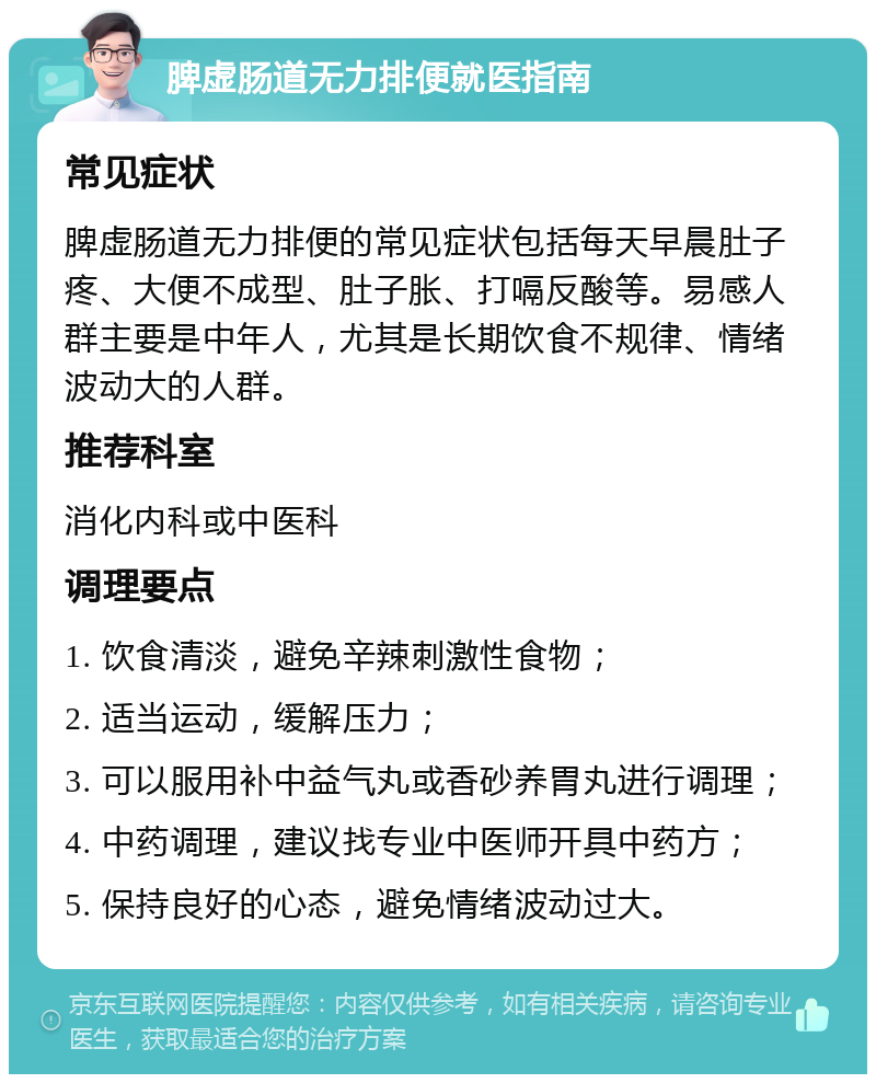 脾虚肠道无力排便就医指南 常见症状 脾虚肠道无力排便的常见症状包括每天早晨肚子疼、大便不成型、肚子胀、打嗝反酸等。易感人群主要是中年人，尤其是长期饮食不规律、情绪波动大的人群。 推荐科室 消化内科或中医科 调理要点 1. 饮食清淡，避免辛辣刺激性食物； 2. 适当运动，缓解压力； 3. 可以服用补中益气丸或香砂养胃丸进行调理； 4. 中药调理，建议找专业中医师开具中药方； 5. 保持良好的心态，避免情绪波动过大。