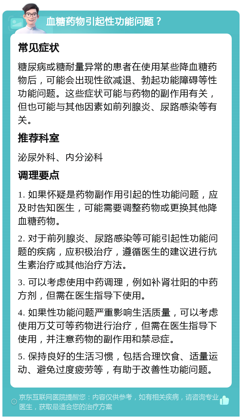 血糖药物引起性功能问题？ 常见症状 糖尿病或糖耐量异常的患者在使用某些降血糖药物后，可能会出现性欲减退、勃起功能障碍等性功能问题。这些症状可能与药物的副作用有关，但也可能与其他因素如前列腺炎、尿路感染等有关。 推荐科室 泌尿外科、内分泌科 调理要点 1. 如果怀疑是药物副作用引起的性功能问题，应及时告知医生，可能需要调整药物或更换其他降血糖药物。 2. 对于前列腺炎、尿路感染等可能引起性功能问题的疾病，应积极治疗，遵循医生的建议进行抗生素治疗或其他治疗方法。 3. 可以考虑使用中药调理，例如补肾壮阳的中药方剂，但需在医生指导下使用。 4. 如果性功能问题严重影响生活质量，可以考虑使用万艾可等药物进行治疗，但需在医生指导下使用，并注意药物的副作用和禁忌症。 5. 保持良好的生活习惯，包括合理饮食、适量运动、避免过度疲劳等，有助于改善性功能问题。