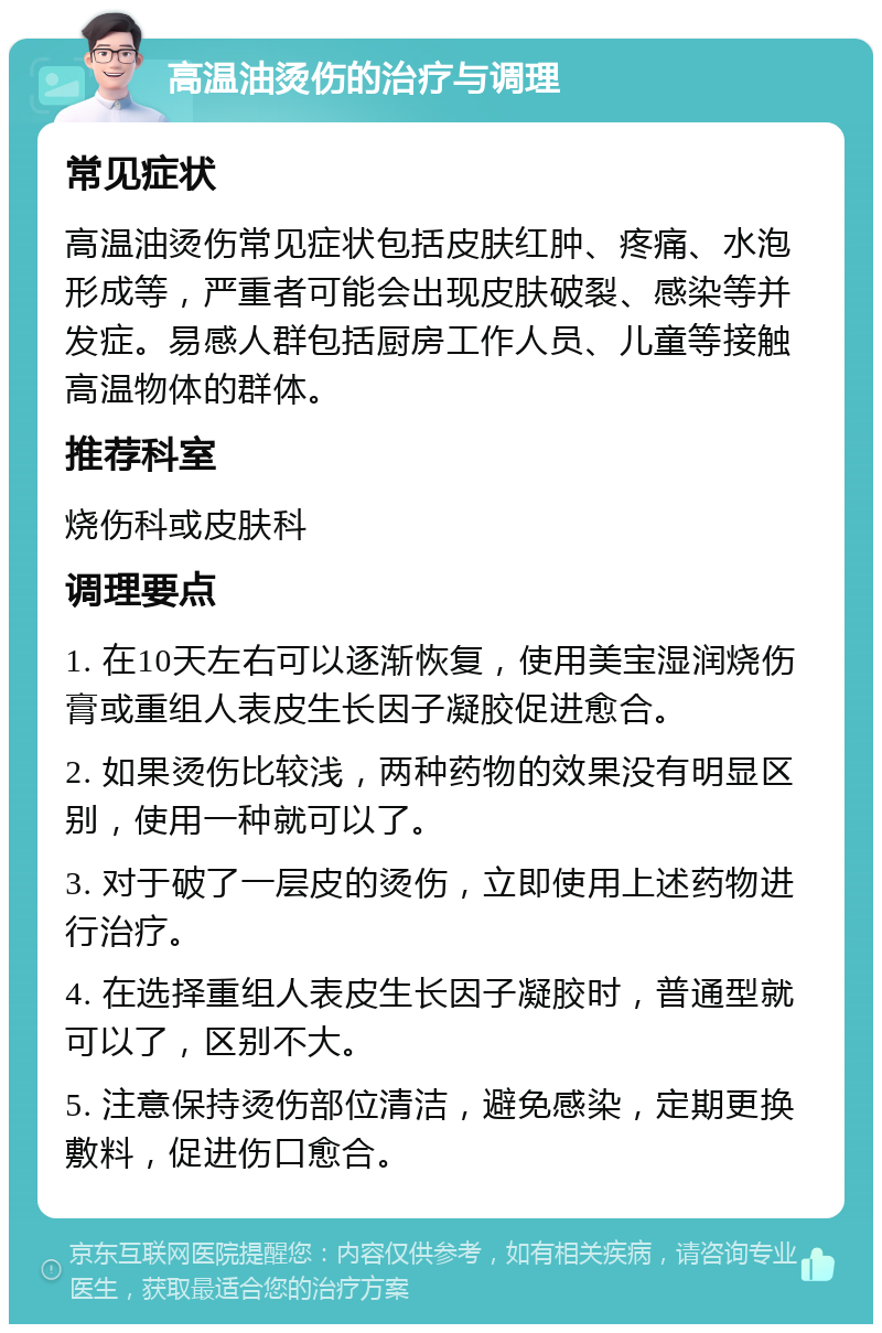 高温油烫伤的治疗与调理 常见症状 高温油烫伤常见症状包括皮肤红肿、疼痛、水泡形成等，严重者可能会出现皮肤破裂、感染等并发症。易感人群包括厨房工作人员、儿童等接触高温物体的群体。 推荐科室 烧伤科或皮肤科 调理要点 1. 在10天左右可以逐渐恢复，使用美宝湿润烧伤膏或重组人表皮生长因子凝胶促进愈合。 2. 如果烫伤比较浅，两种药物的效果没有明显区别，使用一种就可以了。 3. 对于破了一层皮的烫伤，立即使用上述药物进行治疗。 4. 在选择重组人表皮生长因子凝胶时，普通型就可以了，区别不大。 5. 注意保持烫伤部位清洁，避免感染，定期更换敷料，促进伤口愈合。