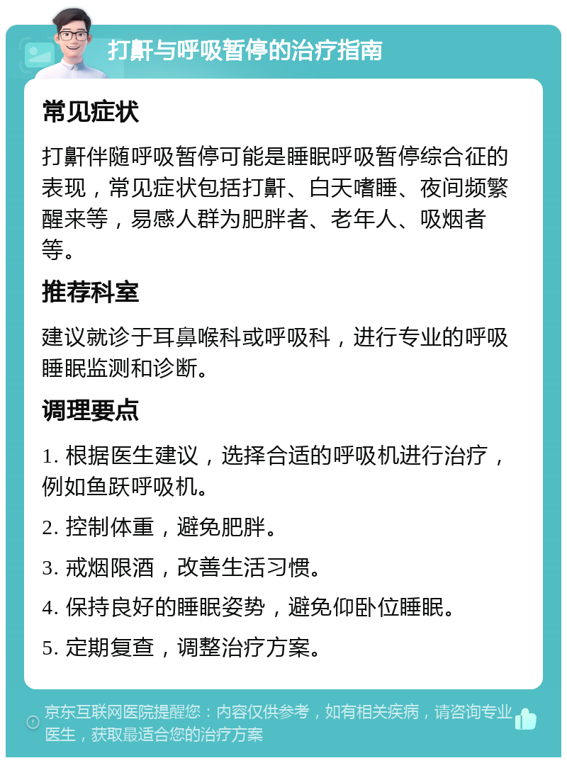 打鼾与呼吸暂停的治疗指南 常见症状 打鼾伴随呼吸暂停可能是睡眠呼吸暂停综合征的表现，常见症状包括打鼾、白天嗜睡、夜间频繁醒来等，易感人群为肥胖者、老年人、吸烟者等。 推荐科室 建议就诊于耳鼻喉科或呼吸科，进行专业的呼吸睡眠监测和诊断。 调理要点 1. 根据医生建议，选择合适的呼吸机进行治疗，例如鱼跃呼吸机。 2. 控制体重，避免肥胖。 3. 戒烟限酒，改善生活习惯。 4. 保持良好的睡眠姿势，避免仰卧位睡眠。 5. 定期复查，调整治疗方案。