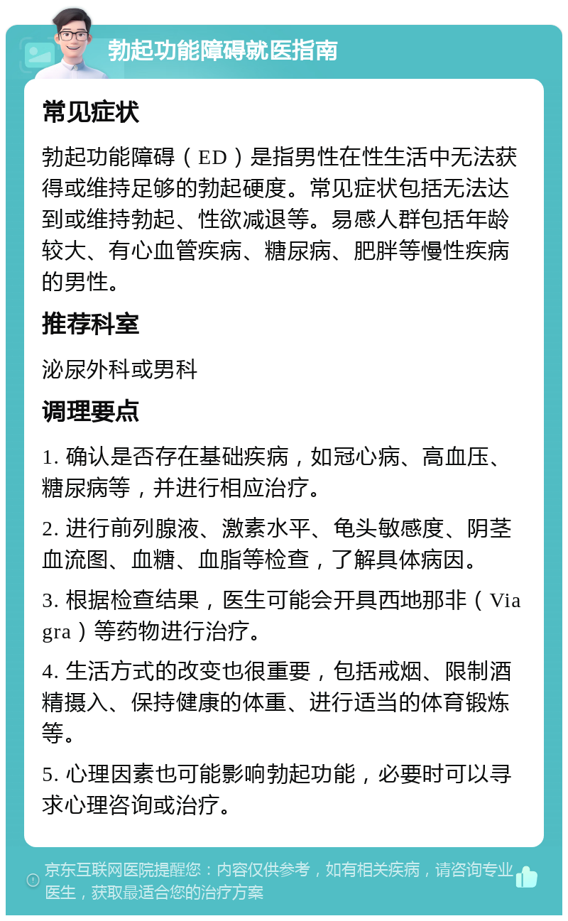 勃起功能障碍就医指南 常见症状 勃起功能障碍（ED）是指男性在性生活中无法获得或维持足够的勃起硬度。常见症状包括无法达到或维持勃起、性欲减退等。易感人群包括年龄较大、有心血管疾病、糖尿病、肥胖等慢性疾病的男性。 推荐科室 泌尿外科或男科 调理要点 1. 确认是否存在基础疾病，如冠心病、高血压、糖尿病等，并进行相应治疗。 2. 进行前列腺液、激素水平、龟头敏感度、阴茎血流图、血糖、血脂等检查，了解具体病因。 3. 根据检查结果，医生可能会开具西地那非（Viagra）等药物进行治疗。 4. 生活方式的改变也很重要，包括戒烟、限制酒精摄入、保持健康的体重、进行适当的体育锻炼等。 5. 心理因素也可能影响勃起功能，必要时可以寻求心理咨询或治疗。