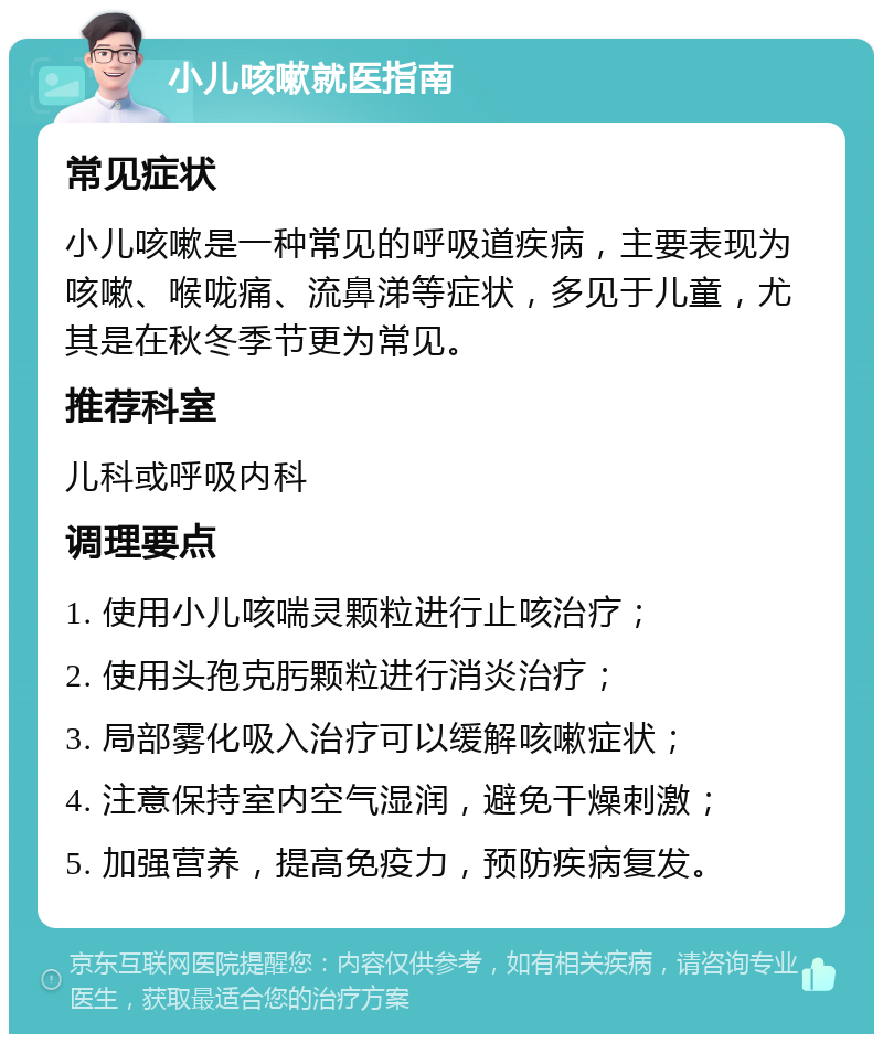 小儿咳嗽就医指南 常见症状 小儿咳嗽是一种常见的呼吸道疾病，主要表现为咳嗽、喉咙痛、流鼻涕等症状，多见于儿童，尤其是在秋冬季节更为常见。 推荐科室 儿科或呼吸内科 调理要点 1. 使用小儿咳喘灵颗粒进行止咳治疗； 2. 使用头孢克肟颗粒进行消炎治疗； 3. 局部雾化吸入治疗可以缓解咳嗽症状； 4. 注意保持室内空气湿润，避免干燥刺激； 5. 加强营养，提高免疫力，预防疾病复发。