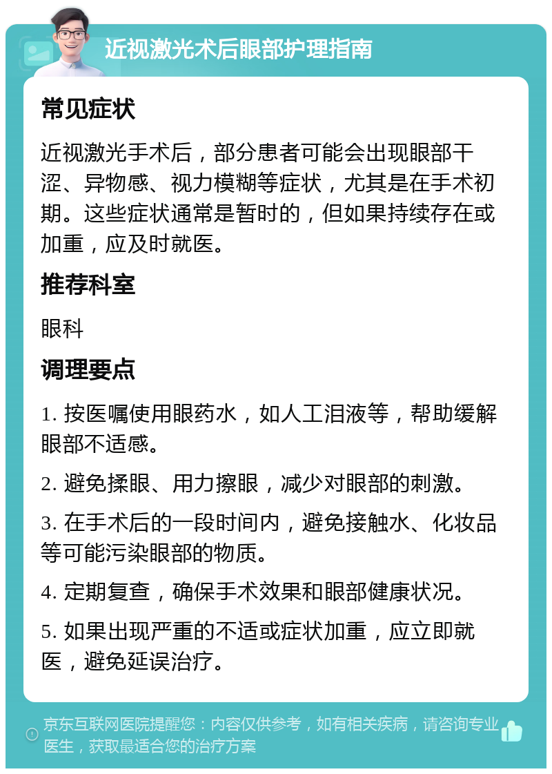 近视激光术后眼部护理指南 常见症状 近视激光手术后，部分患者可能会出现眼部干涩、异物感、视力模糊等症状，尤其是在手术初期。这些症状通常是暂时的，但如果持续存在或加重，应及时就医。 推荐科室 眼科 调理要点 1. 按医嘱使用眼药水，如人工泪液等，帮助缓解眼部不适感。 2. 避免揉眼、用力擦眼，减少对眼部的刺激。 3. 在手术后的一段时间内，避免接触水、化妆品等可能污染眼部的物质。 4. 定期复查，确保手术效果和眼部健康状况。 5. 如果出现严重的不适或症状加重，应立即就医，避免延误治疗。