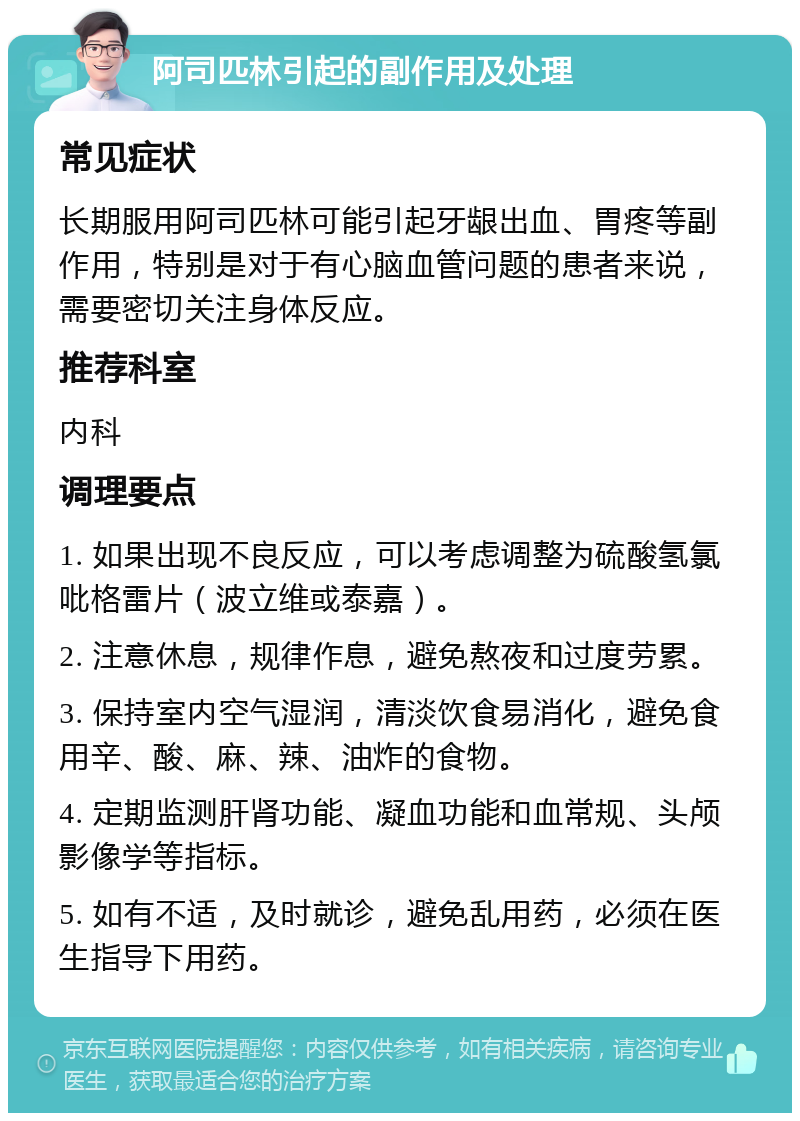 阿司匹林引起的副作用及处理 常见症状 长期服用阿司匹林可能引起牙龈出血、胃疼等副作用，特别是对于有心脑血管问题的患者来说，需要密切关注身体反应。 推荐科室 内科 调理要点 1. 如果出现不良反应，可以考虑调整为硫酸氢氯吡格雷片（波立维或泰嘉）。 2. 注意休息，规律作息，避免熬夜和过度劳累。 3. 保持室内空气湿润，清淡饮食易消化，避免食用辛、酸、麻、辣、油炸的食物。 4. 定期监测肝肾功能、凝血功能和血常规、头颅影像学等指标。 5. 如有不适，及时就诊，避免乱用药，必须在医生指导下用药。