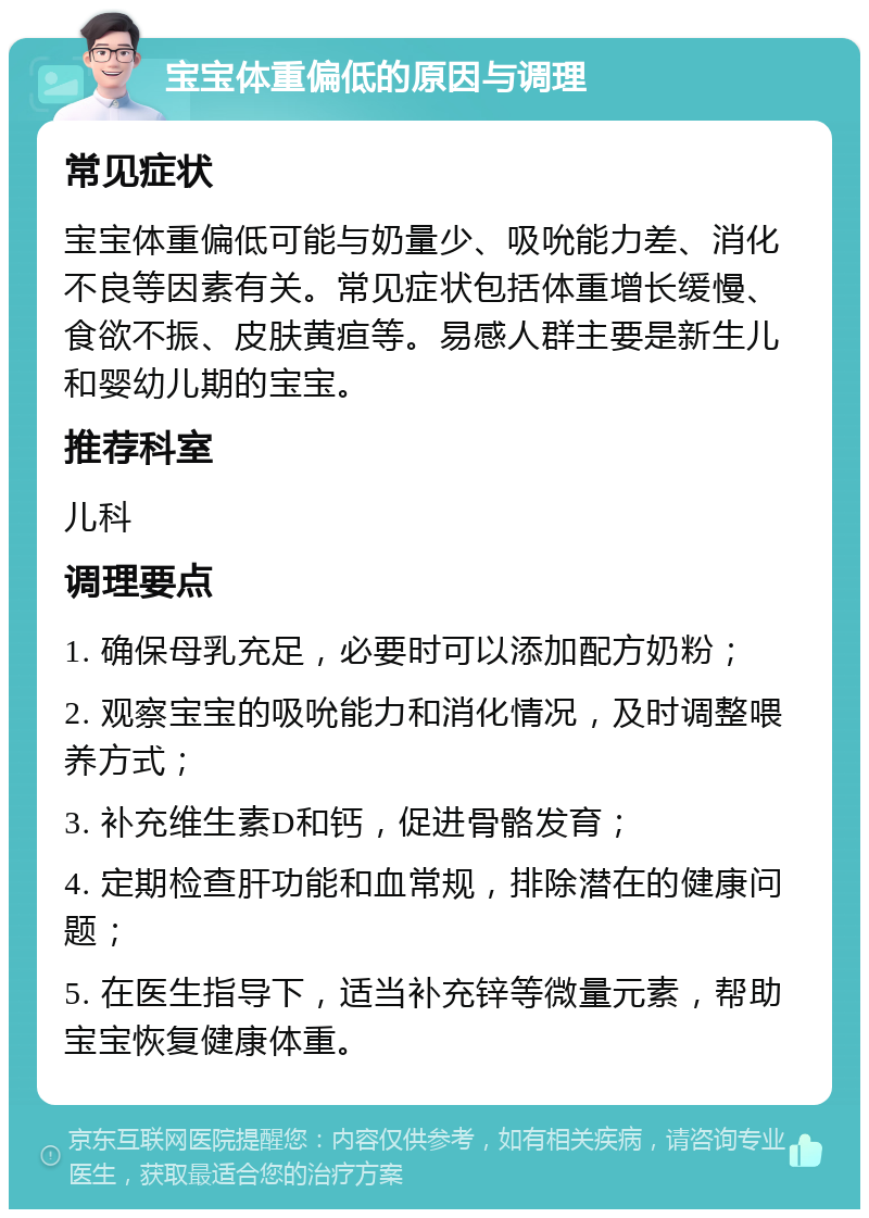 宝宝体重偏低的原因与调理 常见症状 宝宝体重偏低可能与奶量少、吸吮能力差、消化不良等因素有关。常见症状包括体重增长缓慢、食欲不振、皮肤黄疸等。易感人群主要是新生儿和婴幼儿期的宝宝。 推荐科室 儿科 调理要点 1. 确保母乳充足，必要时可以添加配方奶粉； 2. 观察宝宝的吸吮能力和消化情况，及时调整喂养方式； 3. 补充维生素D和钙，促进骨骼发育； 4. 定期检查肝功能和血常规，排除潜在的健康问题； 5. 在医生指导下，适当补充锌等微量元素，帮助宝宝恢复健康体重。