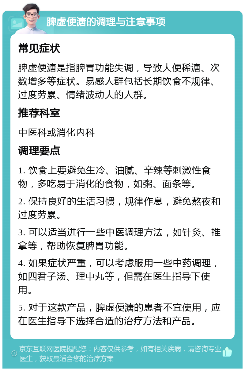 脾虚便溏的调理与注意事项 常见症状 脾虚便溏是指脾胃功能失调，导致大便稀溏、次数增多等症状。易感人群包括长期饮食不规律、过度劳累、情绪波动大的人群。 推荐科室 中医科或消化内科 调理要点 1. 饮食上要避免生冷、油腻、辛辣等刺激性食物，多吃易于消化的食物，如粥、面条等。 2. 保持良好的生活习惯，规律作息，避免熬夜和过度劳累。 3. 可以适当进行一些中医调理方法，如针灸、推拿等，帮助恢复脾胃功能。 4. 如果症状严重，可以考虑服用一些中药调理，如四君子汤、理中丸等，但需在医生指导下使用。 5. 对于这款产品，脾虚便溏的患者不宜使用，应在医生指导下选择合适的治疗方法和产品。