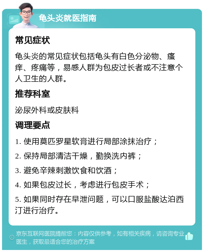 龟头炎就医指南 常见症状 龟头炎的常见症状包括龟头有白色分泌物、瘙痒、疼痛等，易感人群为包皮过长者或不注意个人卫生的人群。 推荐科室 泌尿外科或皮肤科 调理要点 1. 使用莫匹罗星软膏进行局部涂抹治疗； 2. 保持局部清洁干燥，勤换洗内裤； 3. 避免辛辣刺激饮食和饮酒； 4. 如果包皮过长，考虑进行包皮手术； 5. 如果同时存在早泄问题，可以口服盐酸达泊西汀进行治疗。