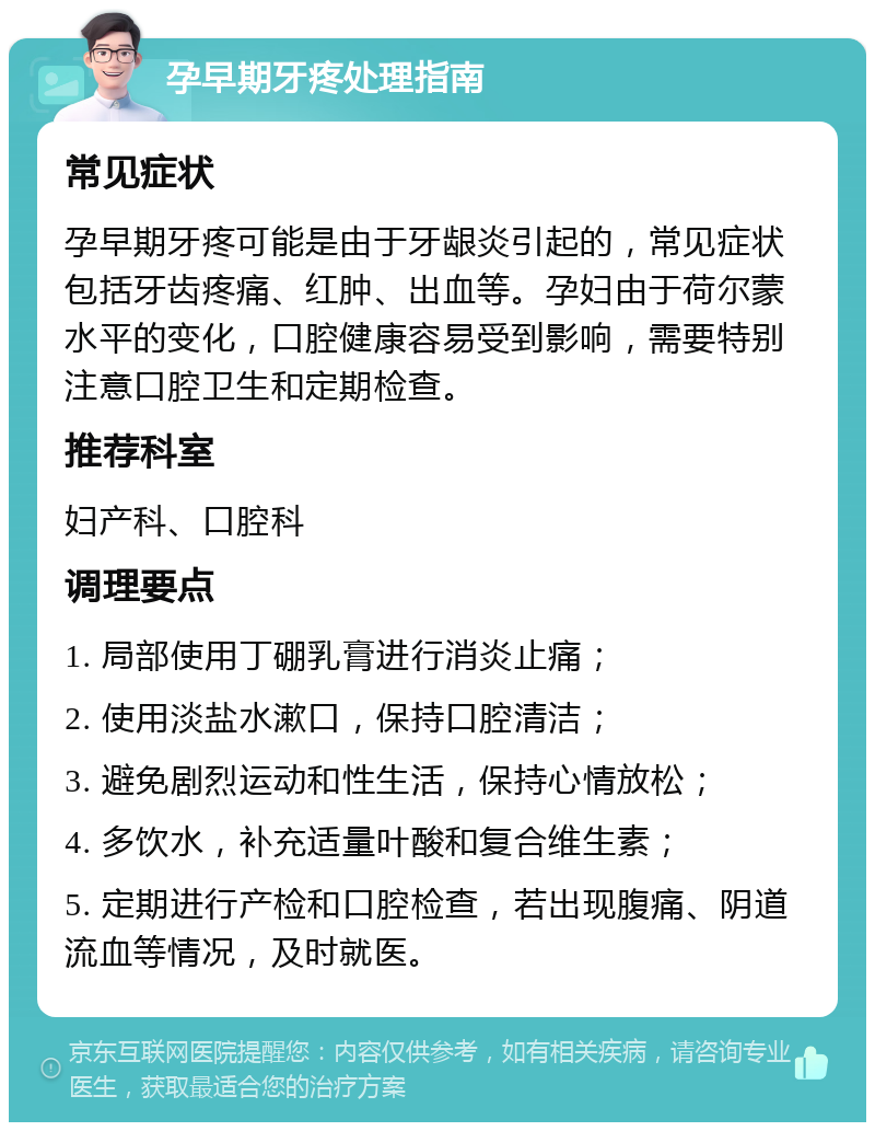 孕早期牙疼处理指南 常见症状 孕早期牙疼可能是由于牙龈炎引起的，常见症状包括牙齿疼痛、红肿、出血等。孕妇由于荷尔蒙水平的变化，口腔健康容易受到影响，需要特别注意口腔卫生和定期检查。 推荐科室 妇产科、口腔科 调理要点 1. 局部使用丁硼乳膏进行消炎止痛； 2. 使用淡盐水漱口，保持口腔清洁； 3. 避免剧烈运动和性生活，保持心情放松； 4. 多饮水，补充适量叶酸和复合维生素； 5. 定期进行产检和口腔检查，若出现腹痛、阴道流血等情况，及时就医。