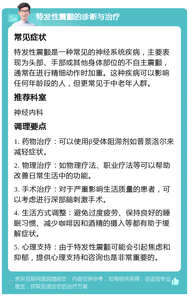 特发性震颤的诊断与治疗 常见症状 特发性震颤是一种常见的神经系统疾病，主要表现为头部、手部或其他身体部位的不自主震颤，通常在进行精细动作时加重。这种疾病可以影响任何年龄段的人，但更常见于中老年人群。 推荐科室 神经内科 调理要点 1. 药物治疗：可以使用β受体阻滞剂如普萘洛尔来减轻症状。 2. 物理治疗：如物理疗法、职业疗法等可以帮助改善日常生活中的功能。 3. 手术治疗：对于严重影响生活质量的患者，可以考虑进行深部脑刺激手术。 4. 生活方式调整：避免过度疲劳、保持良好的睡眠习惯、减少咖啡因和酒精的摄入等都有助于缓解症状。 5. 心理支持：由于特发性震颤可能会引起焦虑和抑郁，提供心理支持和咨询也是非常重要的。