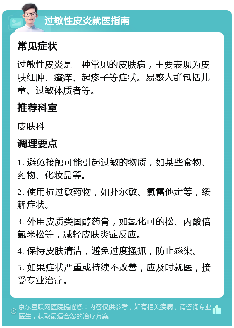 过敏性皮炎就医指南 常见症状 过敏性皮炎是一种常见的皮肤病，主要表现为皮肤红肿、瘙痒、起疹子等症状。易感人群包括儿童、过敏体质者等。 推荐科室 皮肤科 调理要点 1. 避免接触可能引起过敏的物质，如某些食物、药物、化妆品等。 2. 使用抗过敏药物，如扑尔敏、氯雷他定等，缓解症状。 3. 外用皮质类固醇药膏，如氢化可的松、丙酸倍氯米松等，减轻皮肤炎症反应。 4. 保持皮肤清洁，避免过度搔抓，防止感染。 5. 如果症状严重或持续不改善，应及时就医，接受专业治疗。