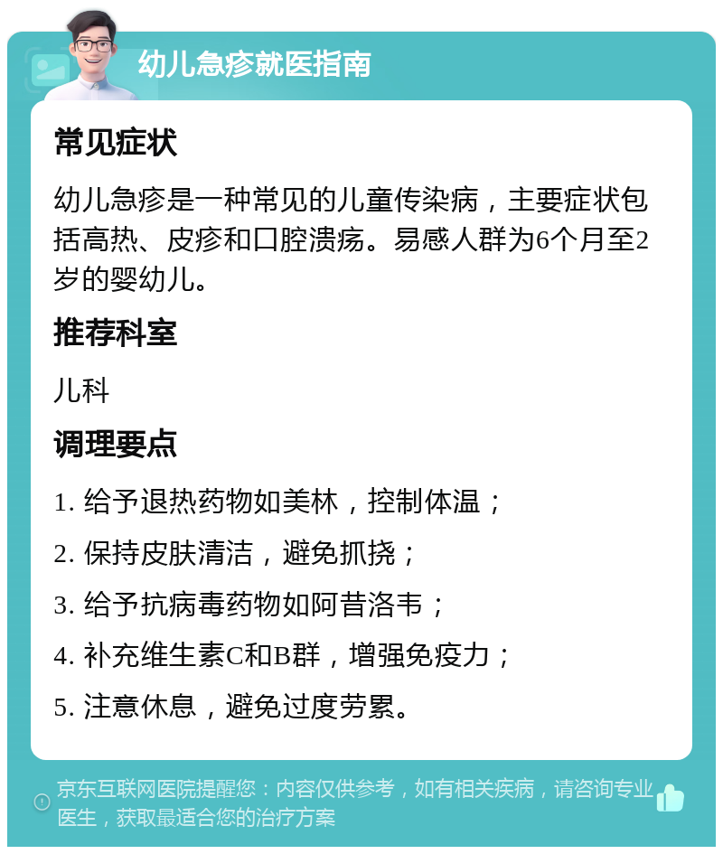 幼儿急疹就医指南 常见症状 幼儿急疹是一种常见的儿童传染病，主要症状包括高热、皮疹和口腔溃疡。易感人群为6个月至2岁的婴幼儿。 推荐科室 儿科 调理要点 1. 给予退热药物如美林，控制体温； 2. 保持皮肤清洁，避免抓挠； 3. 给予抗病毒药物如阿昔洛韦； 4. 补充维生素C和B群，增强免疫力； 5. 注意休息，避免过度劳累。