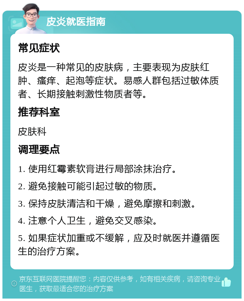 皮炎就医指南 常见症状 皮炎是一种常见的皮肤病，主要表现为皮肤红肿、瘙痒、起泡等症状。易感人群包括过敏体质者、长期接触刺激性物质者等。 推荐科室 皮肤科 调理要点 1. 使用红霉素软膏进行局部涂抹治疗。 2. 避免接触可能引起过敏的物质。 3. 保持皮肤清洁和干燥，避免摩擦和刺激。 4. 注意个人卫生，避免交叉感染。 5. 如果症状加重或不缓解，应及时就医并遵循医生的治疗方案。