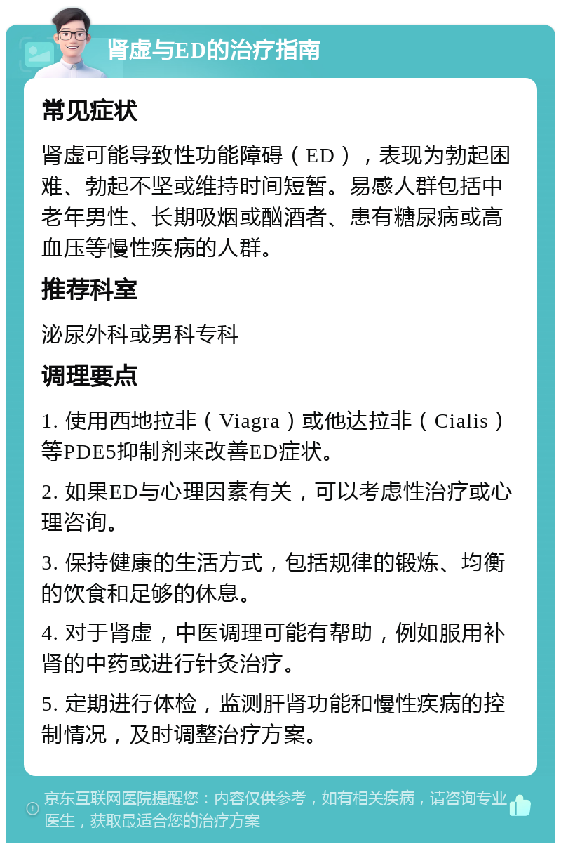 肾虚与ED的治疗指南 常见症状 肾虚可能导致性功能障碍（ED），表现为勃起困难、勃起不坚或维持时间短暂。易感人群包括中老年男性、长期吸烟或酗酒者、患有糖尿病或高血压等慢性疾病的人群。 推荐科室 泌尿外科或男科专科 调理要点 1. 使用西地拉非（Viagra）或他达拉非（Cialis）等PDE5抑制剂来改善ED症状。 2. 如果ED与心理因素有关，可以考虑性治疗或心理咨询。 3. 保持健康的生活方式，包括规律的锻炼、均衡的饮食和足够的休息。 4. 对于肾虚，中医调理可能有帮助，例如服用补肾的中药或进行针灸治疗。 5. 定期进行体检，监测肝肾功能和慢性疾病的控制情况，及时调整治疗方案。