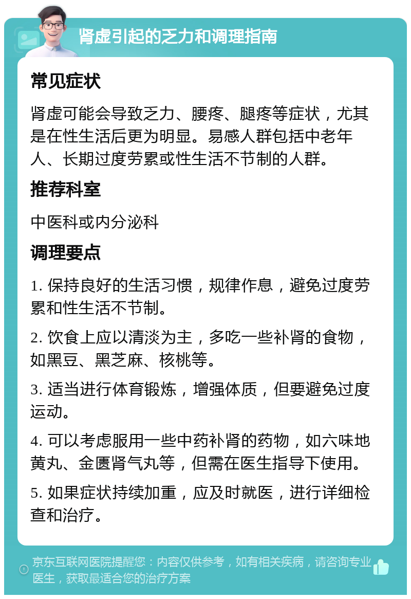 肾虚引起的乏力和调理指南 常见症状 肾虚可能会导致乏力、腰疼、腿疼等症状，尤其是在性生活后更为明显。易感人群包括中老年人、长期过度劳累或性生活不节制的人群。 推荐科室 中医科或内分泌科 调理要点 1. 保持良好的生活习惯，规律作息，避免过度劳累和性生活不节制。 2. 饮食上应以清淡为主，多吃一些补肾的食物，如黑豆、黑芝麻、核桃等。 3. 适当进行体育锻炼，增强体质，但要避免过度运动。 4. 可以考虑服用一些中药补肾的药物，如六味地黄丸、金匮肾气丸等，但需在医生指导下使用。 5. 如果症状持续加重，应及时就医，进行详细检查和治疗。