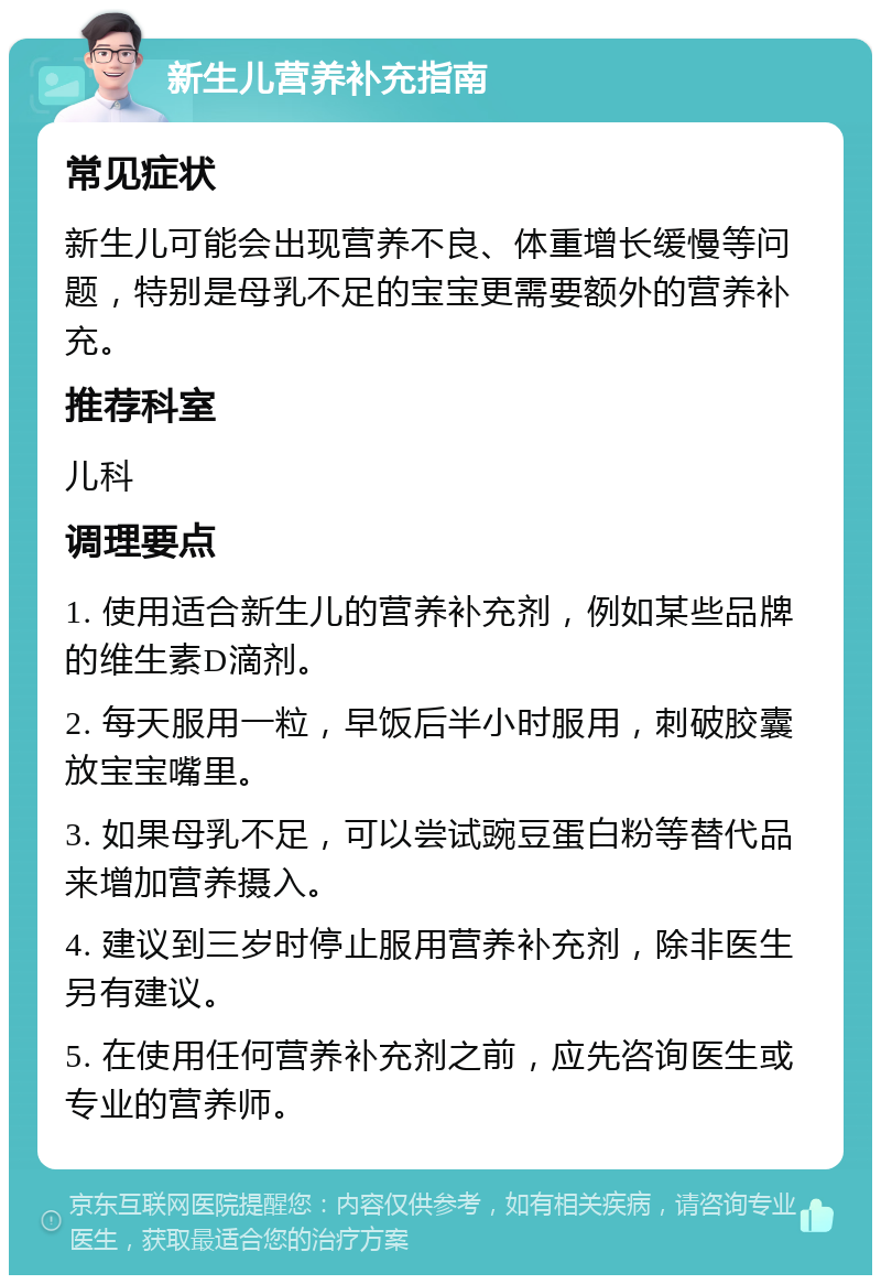 新生儿营养补充指南 常见症状 新生儿可能会出现营养不良、体重增长缓慢等问题，特别是母乳不足的宝宝更需要额外的营养补充。 推荐科室 儿科 调理要点 1. 使用适合新生儿的营养补充剂，例如某些品牌的维生素D滴剂。 2. 每天服用一粒，早饭后半小时服用，刺破胶囊放宝宝嘴里。 3. 如果母乳不足，可以尝试豌豆蛋白粉等替代品来增加营养摄入。 4. 建议到三岁时停止服用营养补充剂，除非医生另有建议。 5. 在使用任何营养补充剂之前，应先咨询医生或专业的营养师。