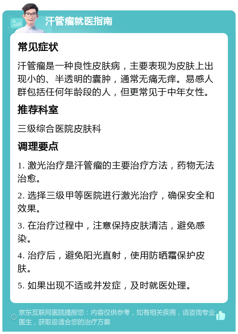 汗管瘤就医指南 常见症状 汗管瘤是一种良性皮肤病，主要表现为皮肤上出现小的、半透明的囊肿，通常无痛无痒。易感人群包括任何年龄段的人，但更常见于中年女性。 推荐科室 三级综合医院皮肤科 调理要点 1. 激光治疗是汗管瘤的主要治疗方法，药物无法治愈。 2. 选择三级甲等医院进行激光治疗，确保安全和效果。 3. 在治疗过程中，注意保持皮肤清洁，避免感染。 4. 治疗后，避免阳光直射，使用防晒霜保护皮肤。 5. 如果出现不适或并发症，及时就医处理。