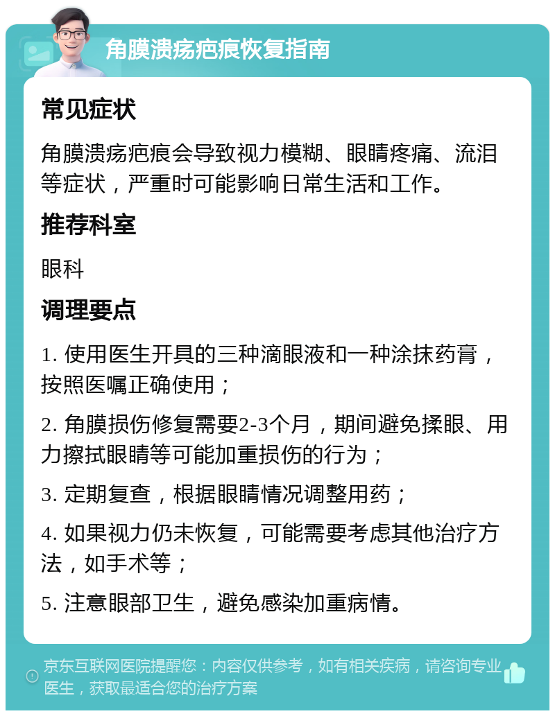 角膜溃疡疤痕恢复指南 常见症状 角膜溃疡疤痕会导致视力模糊、眼睛疼痛、流泪等症状，严重时可能影响日常生活和工作。 推荐科室 眼科 调理要点 1. 使用医生开具的三种滴眼液和一种涂抹药膏，按照医嘱正确使用； 2. 角膜损伤修复需要2-3个月，期间避免揉眼、用力擦拭眼睛等可能加重损伤的行为； 3. 定期复查，根据眼睛情况调整用药； 4. 如果视力仍未恢复，可能需要考虑其他治疗方法，如手术等； 5. 注意眼部卫生，避免感染加重病情。