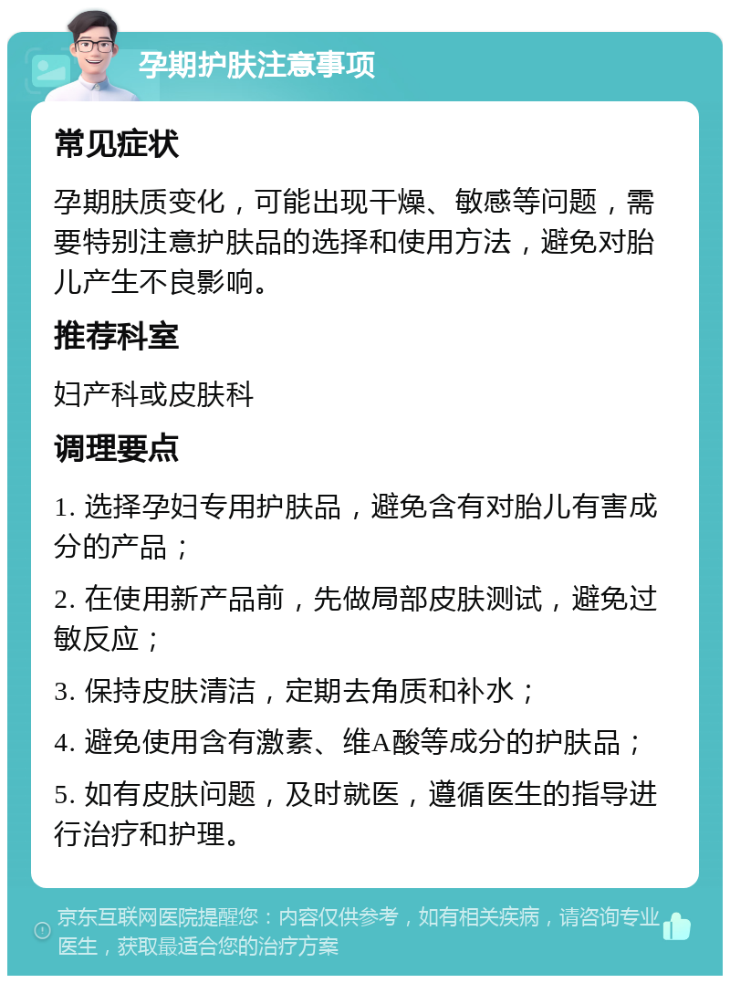 孕期护肤注意事项 常见症状 孕期肤质变化，可能出现干燥、敏感等问题，需要特别注意护肤品的选择和使用方法，避免对胎儿产生不良影响。 推荐科室 妇产科或皮肤科 调理要点 1. 选择孕妇专用护肤品，避免含有对胎儿有害成分的产品； 2. 在使用新产品前，先做局部皮肤测试，避免过敏反应； 3. 保持皮肤清洁，定期去角质和补水； 4. 避免使用含有激素、维A酸等成分的护肤品； 5. 如有皮肤问题，及时就医，遵循医生的指导进行治疗和护理。