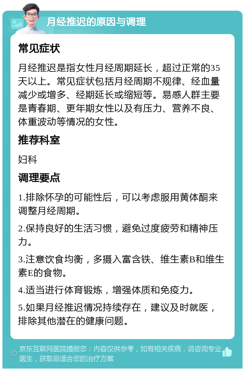 月经推迟的原因与调理 常见症状 月经推迟是指女性月经周期延长，超过正常的35天以上。常见症状包括月经周期不规律、经血量减少或增多、经期延长或缩短等。易感人群主要是青春期、更年期女性以及有压力、营养不良、体重波动等情况的女性。 推荐科室 妇科 调理要点 1.排除怀孕的可能性后，可以考虑服用黄体酮来调整月经周期。 2.保持良好的生活习惯，避免过度疲劳和精神压力。 3.注意饮食均衡，多摄入富含铁、维生素B和维生素E的食物。 4.适当进行体育锻炼，增强体质和免疫力。 5.如果月经推迟情况持续存在，建议及时就医，排除其他潜在的健康问题。