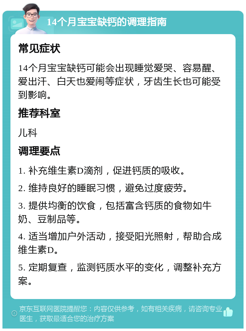 14个月宝宝缺钙的调理指南 常见症状 14个月宝宝缺钙可能会出现睡觉爱哭、容易醒、爱出汗、白天也爱闹等症状，牙齿生长也可能受到影响。 推荐科室 儿科 调理要点 1. 补充维生素D滴剂，促进钙质的吸收。 2. 维持良好的睡眠习惯，避免过度疲劳。 3. 提供均衡的饮食，包括富含钙质的食物如牛奶、豆制品等。 4. 适当增加户外活动，接受阳光照射，帮助合成维生素D。 5. 定期复查，监测钙质水平的变化，调整补充方案。