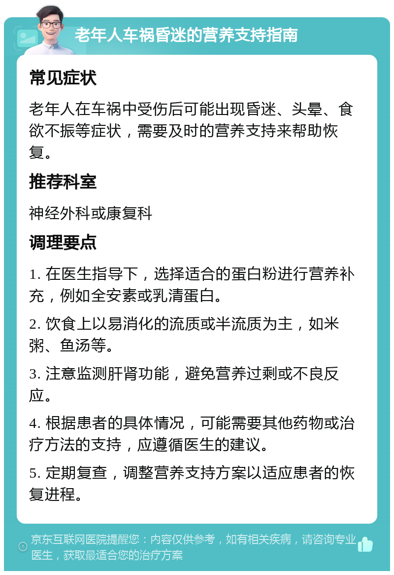 老年人车祸昏迷的营养支持指南 常见症状 老年人在车祸中受伤后可能出现昏迷、头晕、食欲不振等症状，需要及时的营养支持来帮助恢复。 推荐科室 神经外科或康复科 调理要点 1. 在医生指导下，选择适合的蛋白粉进行营养补充，例如全安素或乳清蛋白。 2. 饮食上以易消化的流质或半流质为主，如米粥、鱼汤等。 3. 注意监测肝肾功能，避免营养过剩或不良反应。 4. 根据患者的具体情况，可能需要其他药物或治疗方法的支持，应遵循医生的建议。 5. 定期复查，调整营养支持方案以适应患者的恢复进程。