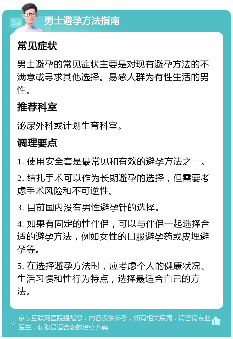 男士避孕方法指南 常见症状 男士避孕的常见症状主要是对现有避孕方法的不满意或寻求其他选择。易感人群为有性生活的男性。 推荐科室 泌尿外科或计划生育科室。 调理要点 1. 使用安全套是最常见和有效的避孕方法之一。 2. 结扎手术可以作为长期避孕的选择，但需要考虑手术风险和不可逆性。 3. 目前国内没有男性避孕针的选择。 4. 如果有固定的性伴侣，可以与伴侣一起选择合适的避孕方法，例如女性的口服避孕药或皮埋避孕等。 5. 在选择避孕方法时，应考虑个人的健康状况、生活习惯和性行为特点，选择最适合自己的方法。