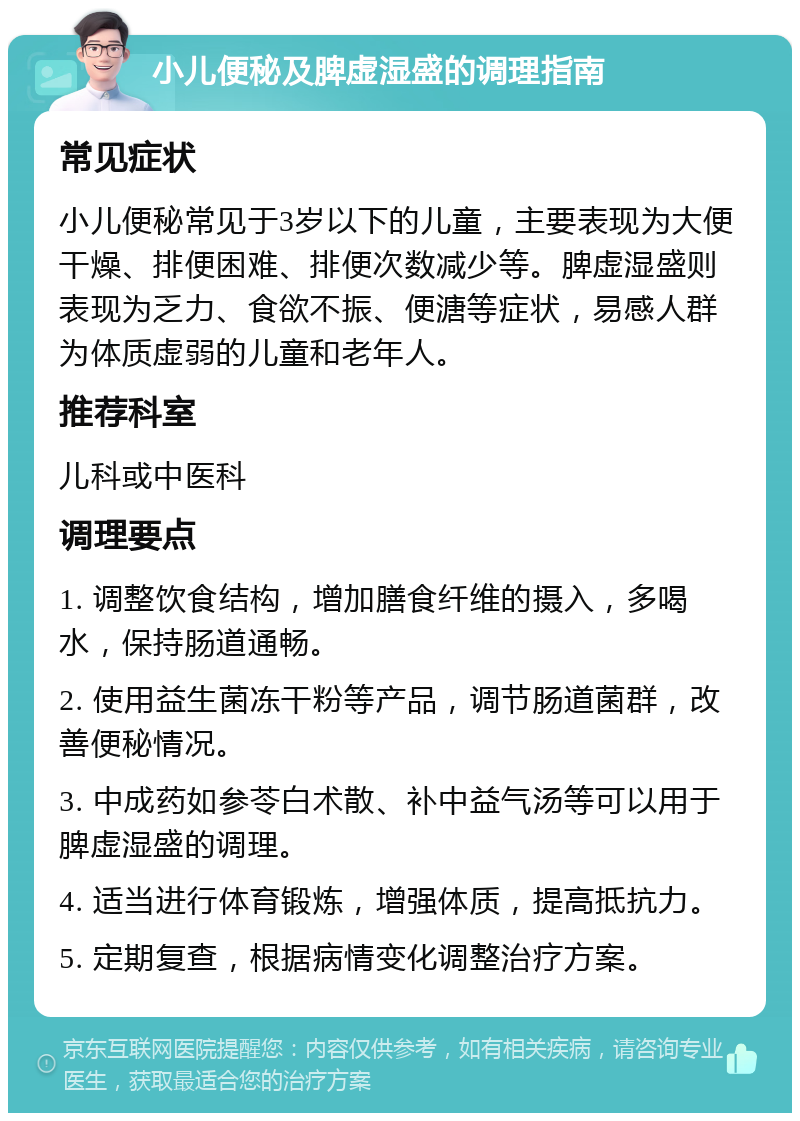 小儿便秘及脾虚湿盛的调理指南 常见症状 小儿便秘常见于3岁以下的儿童，主要表现为大便干燥、排便困难、排便次数减少等。脾虚湿盛则表现为乏力、食欲不振、便溏等症状，易感人群为体质虚弱的儿童和老年人。 推荐科室 儿科或中医科 调理要点 1. 调整饮食结构，增加膳食纤维的摄入，多喝水，保持肠道通畅。 2. 使用益生菌冻干粉等产品，调节肠道菌群，改善便秘情况。 3. 中成药如参苓白术散、补中益气汤等可以用于脾虚湿盛的调理。 4. 适当进行体育锻炼，增强体质，提高抵抗力。 5. 定期复查，根据病情变化调整治疗方案。