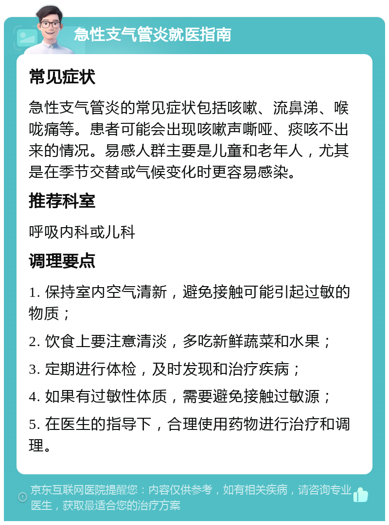 急性支气管炎就医指南 常见症状 急性支气管炎的常见症状包括咳嗽、流鼻涕、喉咙痛等。患者可能会出现咳嗽声嘶哑、痰咳不出来的情况。易感人群主要是儿童和老年人，尤其是在季节交替或气候变化时更容易感染。 推荐科室 呼吸内科或儿科 调理要点 1. 保持室内空气清新，避免接触可能引起过敏的物质； 2. 饮食上要注意清淡，多吃新鲜蔬菜和水果； 3. 定期进行体检，及时发现和治疗疾病； 4. 如果有过敏性体质，需要避免接触过敏源； 5. 在医生的指导下，合理使用药物进行治疗和调理。