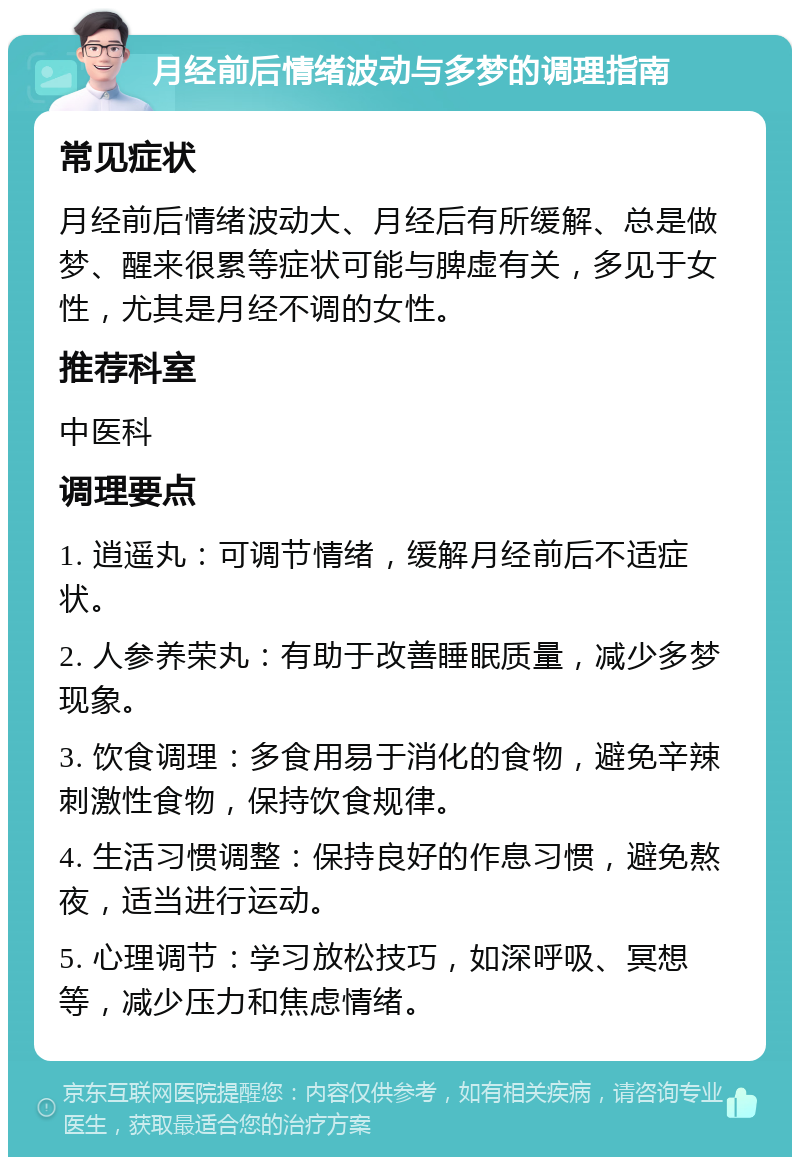 月经前后情绪波动与多梦的调理指南 常见症状 月经前后情绪波动大、月经后有所缓解、总是做梦、醒来很累等症状可能与脾虚有关，多见于女性，尤其是月经不调的女性。 推荐科室 中医科 调理要点 1. 逍遥丸：可调节情绪，缓解月经前后不适症状。 2. 人参养荣丸：有助于改善睡眠质量，减少多梦现象。 3. 饮食调理：多食用易于消化的食物，避免辛辣刺激性食物，保持饮食规律。 4. 生活习惯调整：保持良好的作息习惯，避免熬夜，适当进行运动。 5. 心理调节：学习放松技巧，如深呼吸、冥想等，减少压力和焦虑情绪。