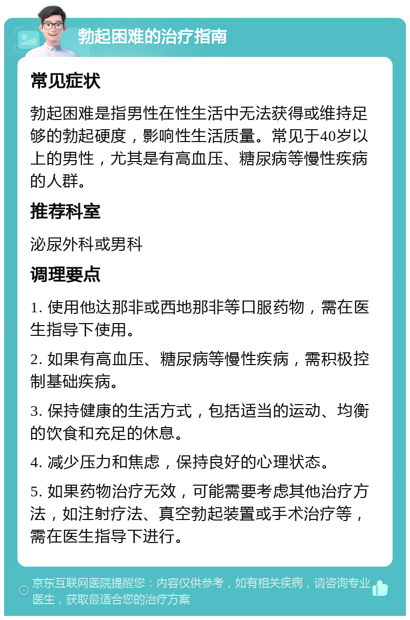 勃起困难的治疗指南 常见症状 勃起困难是指男性在性生活中无法获得或维持足够的勃起硬度，影响性生活质量。常见于40岁以上的男性，尤其是有高血压、糖尿病等慢性疾病的人群。 推荐科室 泌尿外科或男科 调理要点 1. 使用他达那非或西地那非等口服药物，需在医生指导下使用。 2. 如果有高血压、糖尿病等慢性疾病，需积极控制基础疾病。 3. 保持健康的生活方式，包括适当的运动、均衡的饮食和充足的休息。 4. 减少压力和焦虑，保持良好的心理状态。 5. 如果药物治疗无效，可能需要考虑其他治疗方法，如注射疗法、真空勃起装置或手术治疗等，需在医生指导下进行。