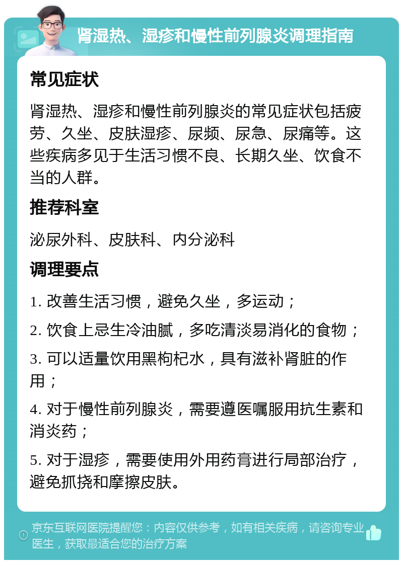 肾湿热、湿疹和慢性前列腺炎调理指南 常见症状 肾湿热、湿疹和慢性前列腺炎的常见症状包括疲劳、久坐、皮肤湿疹、尿频、尿急、尿痛等。这些疾病多见于生活习惯不良、长期久坐、饮食不当的人群。 推荐科室 泌尿外科、皮肤科、内分泌科 调理要点 1. 改善生活习惯，避免久坐，多运动； 2. 饮食上忌生冷油腻，多吃清淡易消化的食物； 3. 可以适量饮用黑枸杞水，具有滋补肾脏的作用； 4. 对于慢性前列腺炎，需要遵医嘱服用抗生素和消炎药； 5. 对于湿疹，需要使用外用药膏进行局部治疗，避免抓挠和摩擦皮肤。