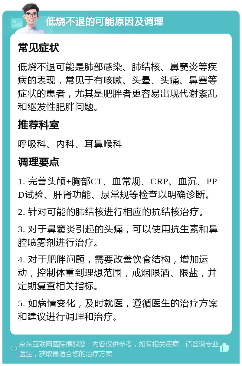 低烧不退的可能原因及调理 常见症状 低烧不退可能是肺部感染、肺结核、鼻窦炎等疾病的表现，常见于有咳嗽、头晕、头痛、鼻塞等症状的患者，尤其是肥胖者更容易出现代谢紊乱和继发性肥胖问题。 推荐科室 呼吸科、内科、耳鼻喉科 调理要点 1. 完善头颅+胸部CT、血常规、CRP、血沉、PPD试验、肝肾功能、尿常规等检查以明确诊断。 2. 针对可能的肺结核进行相应的抗结核治疗。 3. 对于鼻窦炎引起的头痛，可以使用抗生素和鼻腔喷雾剂进行治疗。 4. 对于肥胖问题，需要改善饮食结构，增加运动，控制体重到理想范围，戒烟限酒、限盐，并定期复查相关指标。 5. 如病情变化，及时就医，遵循医生的治疗方案和建议进行调理和治疗。