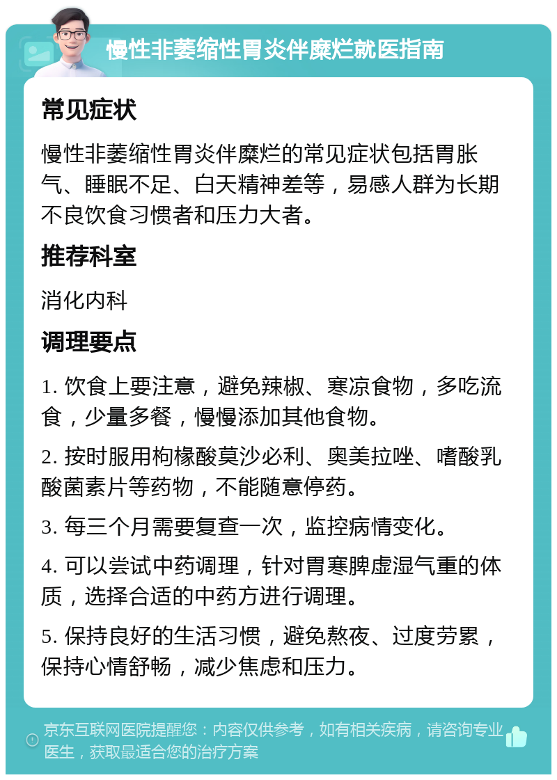 慢性非萎缩性胃炎伴糜烂就医指南 常见症状 慢性非萎缩性胃炎伴糜烂的常见症状包括胃胀气、睡眠不足、白天精神差等，易感人群为长期不良饮食习惯者和压力大者。 推荐科室 消化内科 调理要点 1. 饮食上要注意，避免辣椒、寒凉食物，多吃流食，少量多餐，慢慢添加其他食物。 2. 按时服用枸椽酸莫沙必利、奥美拉唑、嗜酸乳酸菌素片等药物，不能随意停药。 3. 每三个月需要复查一次，监控病情变化。 4. 可以尝试中药调理，针对胃寒脾虚湿气重的体质，选择合适的中药方进行调理。 5. 保持良好的生活习惯，避免熬夜、过度劳累，保持心情舒畅，减少焦虑和压力。