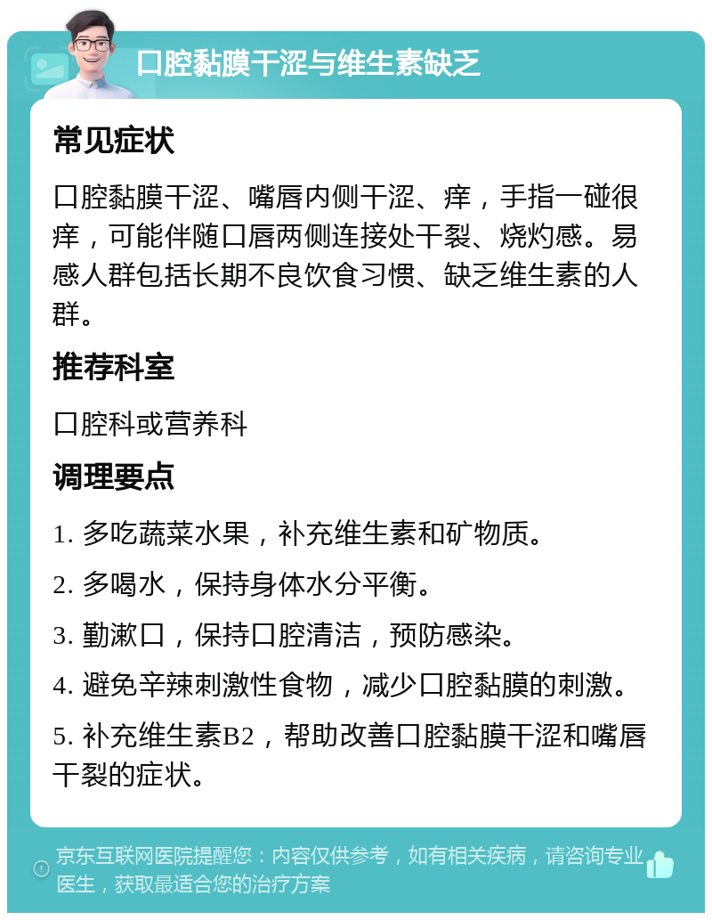 口腔黏膜干涩与维生素缺乏 常见症状 口腔黏膜干涩、嘴唇内侧干涩、痒，手指一碰很痒，可能伴随口唇两侧连接处干裂、烧灼感。易感人群包括长期不良饮食习惯、缺乏维生素的人群。 推荐科室 口腔科或营养科 调理要点 1. 多吃蔬菜水果，补充维生素和矿物质。 2. 多喝水，保持身体水分平衡。 3. 勤漱口，保持口腔清洁，预防感染。 4. 避免辛辣刺激性食物，减少口腔黏膜的刺激。 5. 补充维生素B2，帮助改善口腔黏膜干涩和嘴唇干裂的症状。